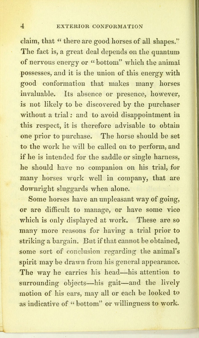 claim, that there are good horses of all shapes, The fact is, a great deal depends on the quantum of nervous energy or  bottom which the animal possesses, and it is the union of this energy with good conformation that makes many horses invaluable. Its absence or presence, however, is not likely to be discovered by the purchaser without a trial; and to avoid disappointment in this respect, it is therefore advisable to obtain one prior to purchase. The horse should be set to the work he v/ill be called on to perform, and if he is intended for the saddle or single harness, he should have no companion on his trial, for many horses work well in company, that are downright sluggards when alone. Some horses have an unpleasant way of going, or are difficult to manage, or have some vice which is only displayed at work. These are so many more reasons for having a trial prior to striking a bargain. But if that cannot be obtained, some sort of conclusion regarding the animal's spirit may be drawn from his general appearance. The way he carries his head—his attention to surrounding objects-—his gait—and the lively motion of his ears, may all or each be looked to as indicative of  bottom or willingness to work.