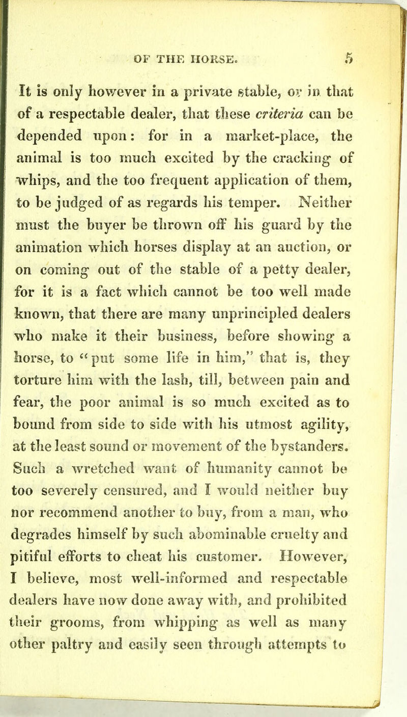 It is only however in a private stable, oi* in tliat of a respectable dealer, tliat tliese criteria can be depended upon: for in a market-place, the animal is too much excited by the cracking of whips, and the too frequent application of them, to be judged of as regards his temper. Neither must the buyer be thrown off his guard by the animation which horses display at an auction, or on coming out of the stable of a petty dealer, for it is a fact which cannot be too well made known, that there are many unprincipled dealers who make it their business, before showing a horse, to put some life in him, that is, they torture him with the lash, till, between pain and fear, the poor animal is so much excited as to bound from side to side with his utmost agility, at the least sound or movement of the bystanders. Such a wretched want of humanity cannot be too severely censured, and I would neither buy nor recommend another to buy, from a man, who degrades himself by such abominable cruelty and pitiful efforts to cheat his customer. However, I believe, most well-informed and respectable dealers have now done away with, and prohibited their grooms, from whipping- as well as many other paltry and easily seen through attempts to