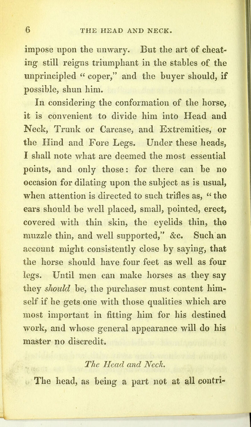impose upon the iinwaiy. But the art of cheat- ing still reigns triumpliant in the stables of the unprincipled  coper, and the buyer should, if possible, shun him. In considering the conformation of the horse, it is convenient to divide him into Head and Neck, Trunk or Carcase, and Extremities, or the Hind and Fore Legs. Under these heads, I shall note what are deemed the most essential points, and only those: for there can be no occasion for dilating upon the subject as is usual, when attention is directed to such, trifles as,  the ears should be well placed, small, pointed, erect, covered with thin skin, the eyelids thin, the muzzle thin, and well supported, &c. Such an account might consistently close by saying, that the horse should have four feet as well as four legs. Until men can make horses as they say they sJwuld be, the purchaser must content him- self if he gets one with those qualities whicli are most important in fitting Mm for his destined work, and whose general appearance will do his master no discredit. The Head and Nech The head, as being a part not at all coutri'