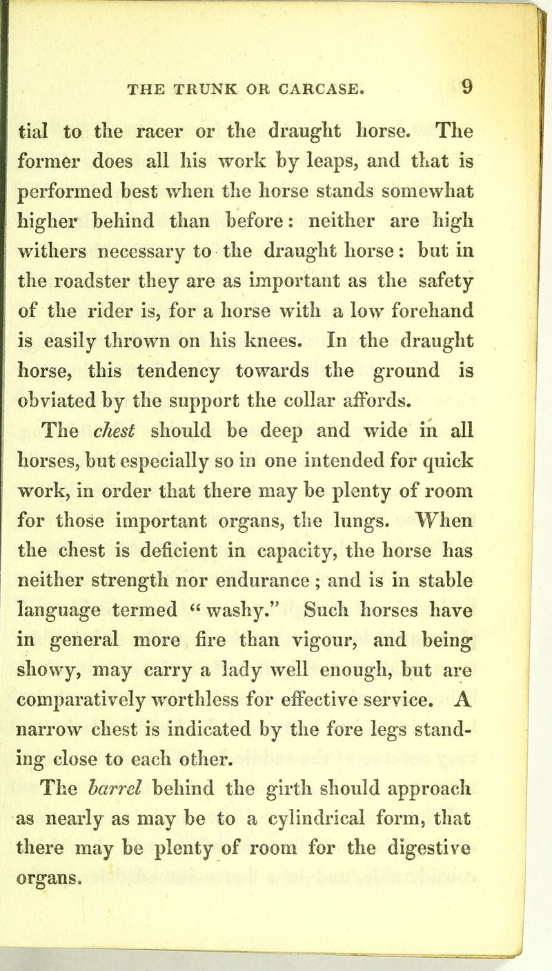 tial to the racer or the draught horse. The former does all his work by leaps, and that is performed best when the horse stands somewhat higher behind than before: neither are high withers necessary to the draught horse: but in the roadster they are as important as the safety of the rider is, for a horse with a low forehand is easily thrown on his knees. In the draught horse, this tendency towards the ground is obviated by the support the collar affords. The chest should be deep and wide in all horses, but especially so in one intended for quick work, in order that there may be plenty of room for those important organs, the lungs. When the chest is deficient in capacity, the horse has neither strength nor endurance; and is in stable language termed washy. Such horses have in general more fire than vigour, and being showy, may carry a lady well enough, but are comparatively worthless for effective service. A narrow chest is indicated by the fore legs stand- ing close to each other. The barrel behind the girth should approach as nearly as may be to a cylindrical form, that there may be plenty of room for the digestive organs.