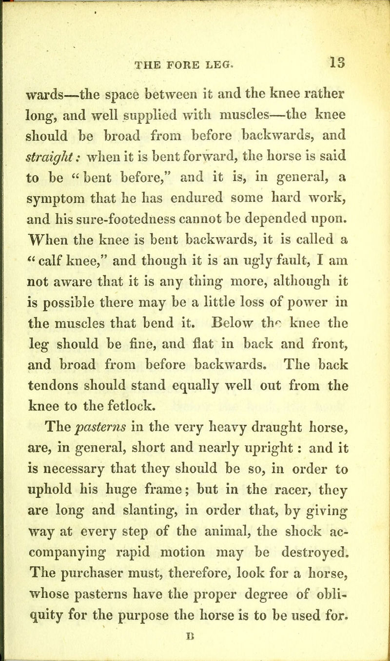 wards—the space between it and the knee rather long, and well supplied with muscles—the knee should be broad from before backwards, and straight: when it is bent forward, the horse is said to be bent before, and it is, in general, a symptom that he has endured some hard work, and his sure-footedness cannot be depended upon. When the knee is bent backwards, it is called a calf knee, and though it is an ugly fault, I am not aware that it is any thing more, although it is possible there may be a little loss of power in the muscles that bend it. Below th^ knee the leg should be fine, and flat in back and front, and broad from before backwards. The back tendons should stand equally well out from the knee to the fetlock. The pasterns in the very heavy draught horse, are, in general, short and nearly upright: and it is necessary that they should be so, in order to uphold his huge frame; but in the racer, they are long and slanting, in order that, by giving way at every step of the animal, the shock ac- companying rapid motion may be destroyed. The purchaser must, therefore, look for a horse, whose pasterns have the proper degree of obli- quity for the purpose the horse is to be used for.