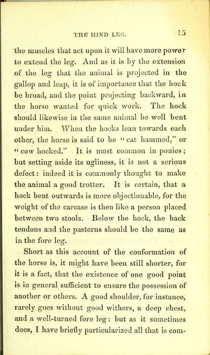 tlie muscles tliat act upon it will have more power to extend the leg. And as it is by the extension of the leg that the animal is projected in the gallop and leap, it is of importance that the hock be broad, and the point projecting backward, in the horse wanted for quick work. The hock should likewise in the same animal be well bent under him. When the hocks lean towards each other, the horse is said to be cat hammed, or cow hocked. It is most common in ponies ; but setting aside its ugliness, it is not a serious defect: indeed it is commonly thought to make the animal a good trotter. It is certain, that a hock bent outwards is more objectionable, for the weight of the carcase is then like a person placed between two stools. Below the hock, the back tendons and the pasterns should be the same as in the fore leg. Short as this account of the conformation of the horse is, it might have been still shorter, for it is a fact, that the existence of one good point is in general sufficient to ensure the possession of another or others. A good shoulder, for instance, rarely goes without good withers, a deep chest, and a well-turned fore leg: but as it sometimes does, I have briefly particularized all that is com-