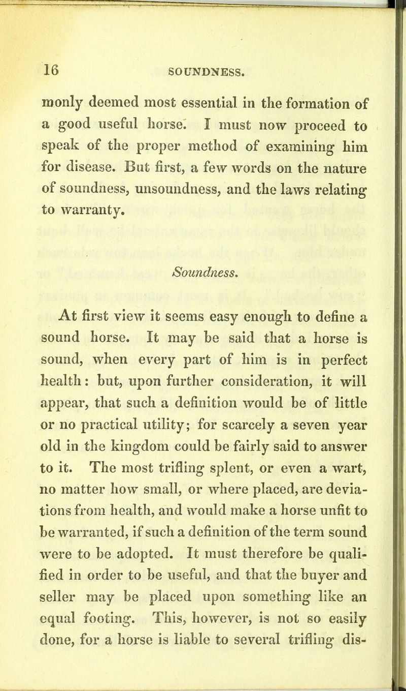 iDonly deemed most essential in tlie formation of a good useful horse. I must now proceed to speak of the proper method of examining him for disease. But first, a few words on the nature of soundness, unsoundness, and the laws relating to warranty. Soundness, At first view it seems easy enough to define a sound horse. It may be said that a horse is sound, when every part of him is in perfect health: but, upon further consideration, it will appear, that such a definition would be of little or no practical utility; for scarcely a seven year old in the kingdom could be fairly said to answer to it. The most trifling splent, or even a wart, no matter how small, or where placed, are devia- tions from health, and would make a horse unfit to be warranted, if such a definition of the term sound were to be adopted. It must therefore be quali- fied in order to be useful, and that the buyer and seller may be placed upon something like an equal footing. This, however, is not so easily done, for a horse is liable to several trifling dis-