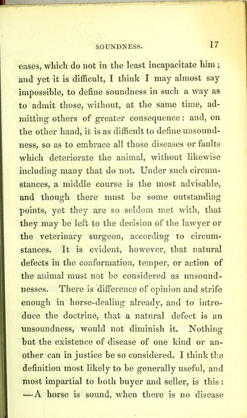 eases, which do not in the least incapacitate him ; and yet it is difficult, I think I may abiiost say impossible, to define soundness in such a way as to admit those, without, at the same time, ad- mitting others of greater consequence: and, on the other hand, it is as difficult to define unsound- ness, so as to embrace all those diseases or faults which deteriorate the animal, without likewise including many that do not. Under such circum- stances, a middle course is the most advisable, and though there must be some outstanding points, yet they are so seldom met with, that they may be left to the decision of the lawyer or the veterinary surgeon, according to circum- stances. It is evident, however, that natural defects in the conformation, temper, or action of the animal must not be considered as unsound- nesses. There is dilference of opinion and strife enough in horse-dealing already, and to intro- duce the doctrine, that a natural defect is an unsoundness, would not diminish it. Nothing but the existence of disease of one kind or an- other can in justice be so considered. I think the definition most likely to be generally useful, and most impartial to both buyer and seller, is this : —A hoi'se is sound, when there is no disease