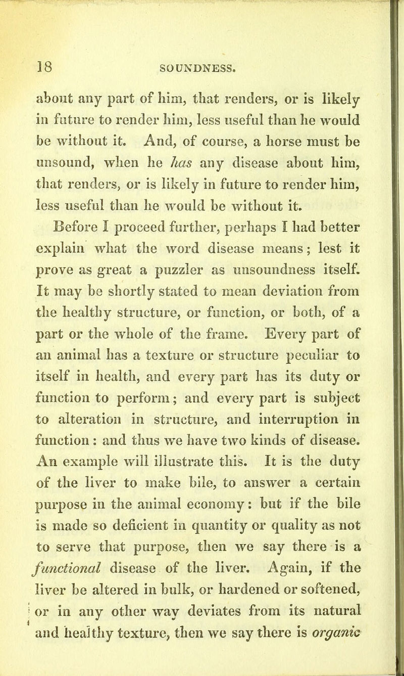 about any part of Iiim, that renders, or is likely in future to render liim, less usefal tlian lie would be without it. And, of course, a horse must be unsound, when he has any disease about him, that renders, or is likely in future to render him, less useful than he would be without it. Before I proceed farther, perhaps I had better explain what the word disease means; lest it prove as great a puzzler as unsoundness itself. It may be shortly stated to mean deviation from the healthy structure, or function, or both, of a part or the whole of the frame. Every part of an animal has a texture or structure peculiar to itself in health, and every part has its duty or function to perform; and every part is subject to alteration in structure, and interruption in function: and thus we have two kinds of disease. An example will illustrate this. It is the duty of the liver to make bile, to answer a certain purpose in the animal economy: but if the bile is made so deficient in quantity or quality as not to serve that purpose, then we say there is a functional disease of the liver. Again, if the liver be altered in bulk, or hardened or softened, or in any other way deviates from its natural and healthy texture, then we say there is organic