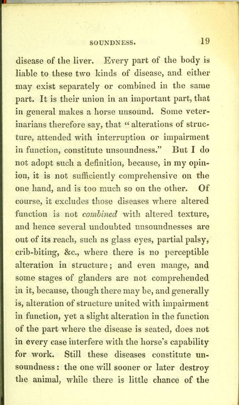disease of the liver. Every part of the body is liable to these two kinds of disease, and either may exist separately or combined in the same part. It is their union in an important part, that in general makes a horse unsound. Some veter- inarians therefore say, that alterations of struc- ture, attended with interruption or impairment in function, constitute unsoundness. But I do not adopt such a definition, because, in my opin- ion, it is not sufficiently comprehensive on the one hand, and is too much so on the other. Of course, it excludes those diseases where altered function is not combined with altered texture, and hence several undoubted unsoundnesses are out of its reach, such as glass eyes, partial palsy, crib-bitin-g, &c., where there is no perceptible alteration in structure; and even mange, and some stages of glanders are not comprehended in it, because, though there may be, and generally is, alteration of structure united with impairment in function, yet a slight alteration in the function of the part where the disease is seated, does not in every case interfere with the horse's capability for work. Still these diseases constitute un- soundness : the one will sooner or later destroy the animalp while there is little chance of the