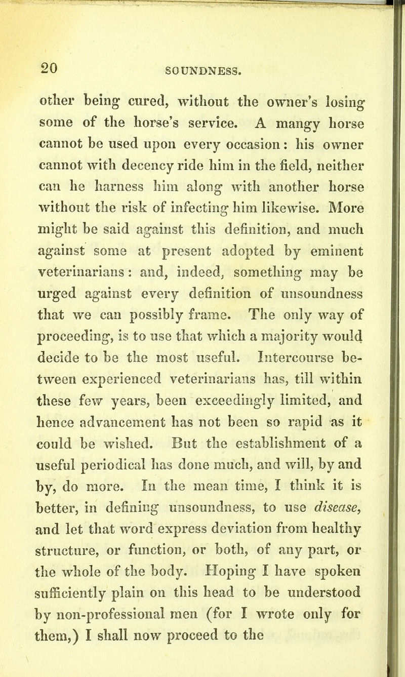otlier being cured, witliout the owner's losing some of the horse's service. A mangy horse cannot be used upon every occasion: his owner cannot with decency ride him in the field, neither can he harness him along with another horse without the risk of infecting him likewise. More might be said against this definition, and much against some at present adopted by eminent veterinarians: and, indeed, something may be urged against every definition of unsoundness that we can possibly frame. The only way of proceeding, is to use that which a majority would decide to be the most useful. Intercourse be- tween experienced veterinarians has, till within these few years, been exceedingly limited, and hence advancement has not been so rapid as it could be wished. But the establishment of a useful periodical has done much, and will, by and by, do more. In the mean time, I think it is better, in defining unsoundness, to use disease, and let that word express deviation from healthy structure, or function, or both, of any part, or the whole of the body. Hoping I have spoken sufficiently plain on this head to be understood by non-professional men (for I wrote only for them,) I shall now proceed to the