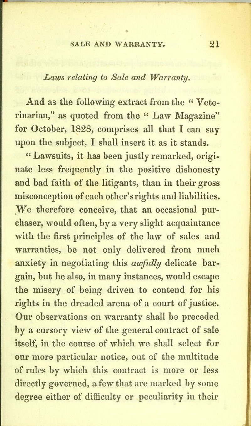 Laws relating to Sale and Warranty. And as tlie following extract from tlie Vete- rinarian, as quoted from the Law Magazine for October, 1828, comprises all that I can say upon the subject, I shall insert it as it stands. Lawsuits, it has been justly remarked, origi- nate less frequently in the positive dishonesty and bad faith of the litigants, than in their gross misconception of each other's rights and liabilities. We therefore conceive, that an occasional pur- chaser, would often, by a very slight a(iquaintance with the first principles of the law of sales and warranties, be not only delivered from much anxiety in negotiating this awfully delicate bar- gain, but he also, in many instances, would escape the misery of being driven to contend for his rights in the dreaded arena of a court of justice. Our observations on warranty shall be preceded by a cursory view of the general contract of sale itself, in the course of which we shall select for our more particular notice, out of the multitude of rules by which this contract is more or less directly governed, a few that are marked by some degree either of difficulty or peculiarity in their