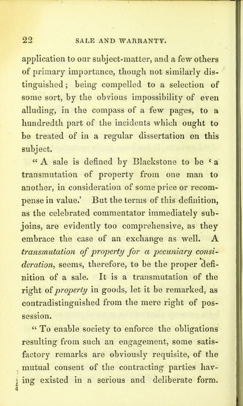 application to our subject-matter, and a few others of primary importance, though not similarly dis- tinguished ; being compelled to a selection of some sort, by the obvious impossibility of even alluding, in the compass of a few pages, to a hundredth part of the incidents which ought to be treated of in a regular dissertation on this subject. *' A sale is defined by Blackstone to be * a transmutation of property from one man to another, in consideration of some price or recom- pense in value.' But the terms of this definition, as the celebrated commentator immediately sub- joins, are evidently too comprehensive, as they embrace the case of an exchange as well. A transmutation of property for a pecuniary consi- deration, seems, therefore, to be the proper defi- nition of a sale. It is a transmutation of the right 0?property in goods, let it be remarked, as contradistinguished from the mere right of pos- session. To enable society to enforce the obligations resulting from such an engagement, some satis- factory remarks are obviously requisite, of the mutual consent of the contracting parties hav- ing existed in a serious and delibMte form.