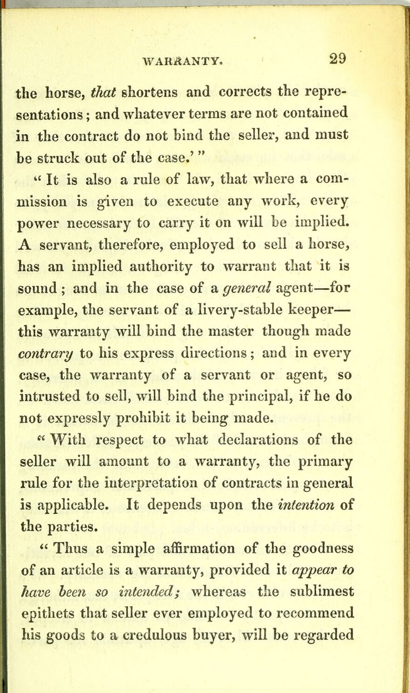 the horse, that shortens and corrects the repre- sentations ; and whatever terms are not contained in the contract do not bind the seller, and must be struck out of the case.'   It is also a rule of law, that where a com- mission is given to execute any work, every power necessary to carry it on will be implied. A servant, therefore, employed to sell a horse, has an implied authority to warrant that it is sound ; and in the case of a general agent—for example, the servant of a livery-stable keeper— this warranty will bind the master though made contrary to his express directions; and in every case, the warranty of a servant or agent, so intrusted to sell, will bind the principal, if he do not expressly prohibit it being made.  With respect to what declarations of the seller will amount to a warranty, the primary rule for the interpretation of contracts in general is applicable. It depends upon the intention of the parties.  Thus a simple affirmation of the goodness of an article is a warranty, provided it appear to have been so intended; whereas the sublimest epithets that seller ever employed to recommend Ms goods to a credulous buyer, will be regarded