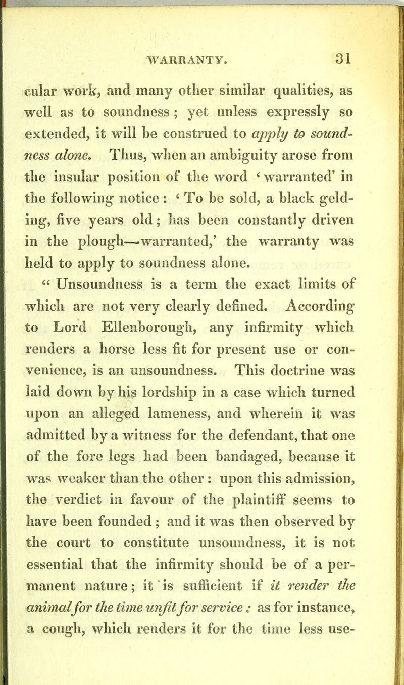 cular workj and many other similar qualities, as well as to soundness ; yet unless expressly so extended, it will be construed to apply to sound- ness alone. Thus, when an ambiguity arose from the insular position of the word warranted' in the following- notice : ' To be sold, a black geld- ing, five years old; has been constantly driven in the plough—warranted,' the warranty was held to apply to soundness alone.  Unsoundness is a term the exact limits of which are not very clearly defined. According to Lord Ellenborough, any infix'mity which renders a horse less fit for present use or con- venience, is an unsoundness. This doctrine was laid down by his lordship in a case which turned upon an alleged lameness, and wherein it was admitted by a witness for the defendant, that one of the fore legs had been bandaged, because it was weaker than the other: upon this admission, the verdict in favour of the plaintiff seems to have been founded ; and it was then observed by the court to constitute unsoundness, it is not essential that the infirmity should be of a per- manent nature; it is sufficient if it render the animal for the time unfit for service : as for instance, a cough, which renders it for the time less use-