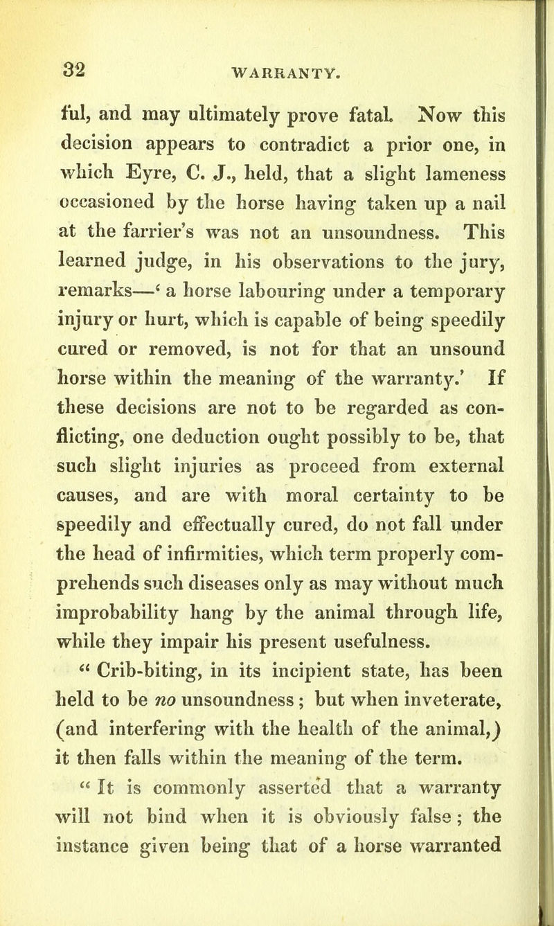 ful, and may ultimately prove fatal. Now this decision appears to contradict a prior one, in which Eyre, C. J., held, that a slight lameness occasioned by the horse having taken up a nail at the farrier's was not an unsoundness. This learned judge, in his observations to the jury, remarks—* a horse labouring under a temporary injury or hurt, which is capable of being speedily cured or removed, is not for that an unsound horse within the meaning of the warranty.' If these decisions are not to be regarded as con- flicting, one deduction ought possibly to be, that such slight injuries as proceed from external causes, and are with moral certainty to be speedily and eifectually cured, do not fall iinder the head of infirmities, which term properly com- prehends such diseases only as may without much improbability hang by the animal through life, while they impair his present usefulness.  Crib-biting, in its incipient state, has been held to be no unsoundness; but when inveterate, (and interfering with the health of the animal,) it then falls within the meaning of the term.  It is commonly asserted that a warranty will not bind when it is obviously false; the instance given being that of a horse warranted