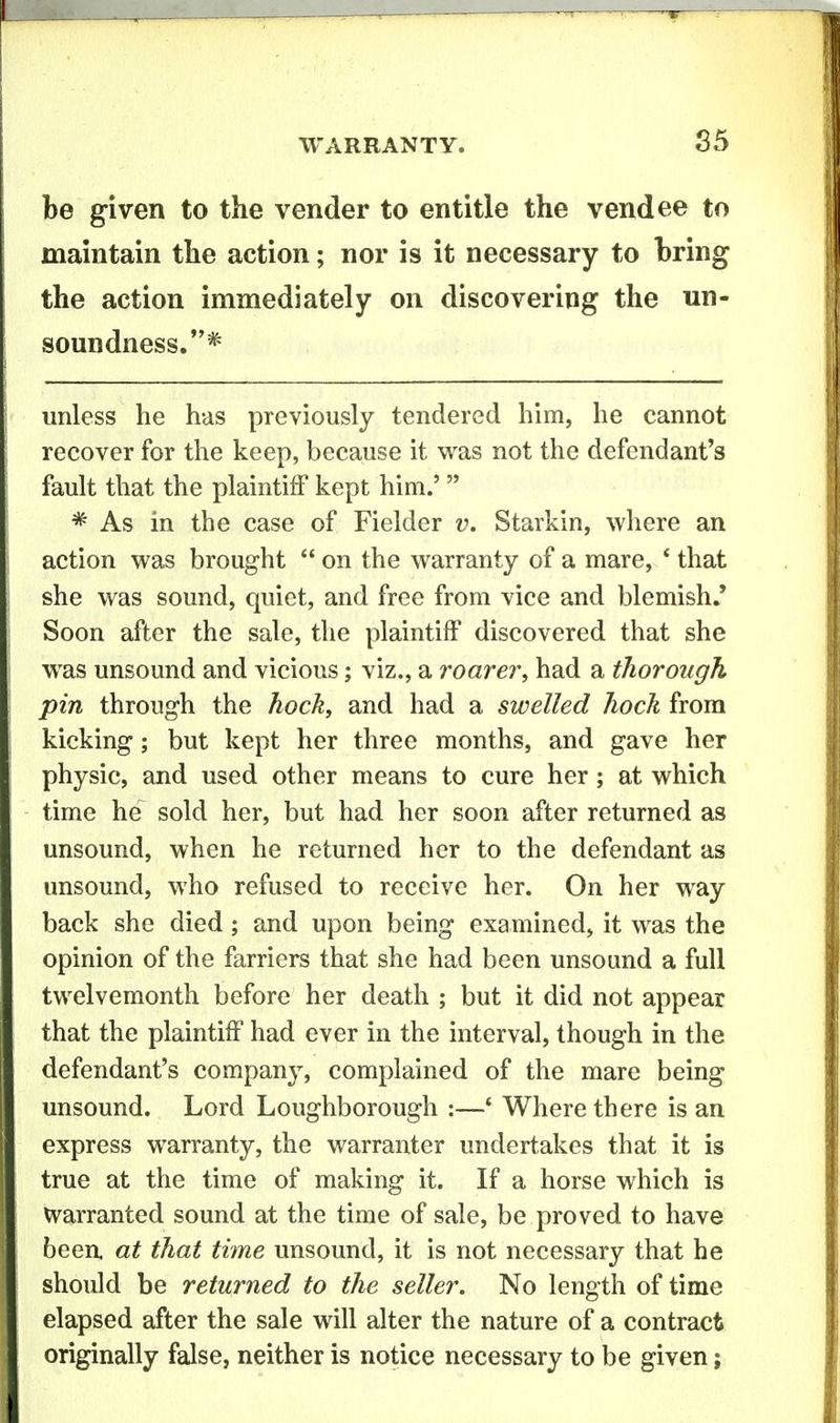 be given to the vender to entitle the vendee to maintain the action; nor is it necessary to bring the action immediately on discovering the un- soundness.* unless he has previously tendered him, he cannot recover for the keep, because it vv^as not the defendant's fault that the plaintiff kept him.'  * As in the case of Fielder v. Starkin, where an action v^^as brought  on the warranty of a mare, * that she was sound, quiet, and free from vice and blemish.' Soon after the sale, the plaintiff discovered that she was unsound and vicious; viz., a roarer, had a thorough pin through the hock, and had a swelled hock from kicking; but kept her three months, and gave her physic, and used other means to cure her; at which time he sold her, but had her soon after returned as unsound, when he returned her to the defendant as unsound, who refused to receive her. On her way back she died; and upon being examined, it was the opinion of the farriers that she had been unsound a full twelvemonth before her death ; but it did not appear that the plaintiff had ever in the interval, though in the defendant's company, complained of the mare being unsound. Lord Loughborough :—' Where there is an express warranty, the warranter undertakes that it is true at the time of making it. If a horse which is Warranted sound at the time of sale, be proved to have been, at that time unsound, it is not necessary that he should be returned to the seller. No length of time elapsed after the sale will alter the nature of a contract originally false, neither is notice necessary to be given;