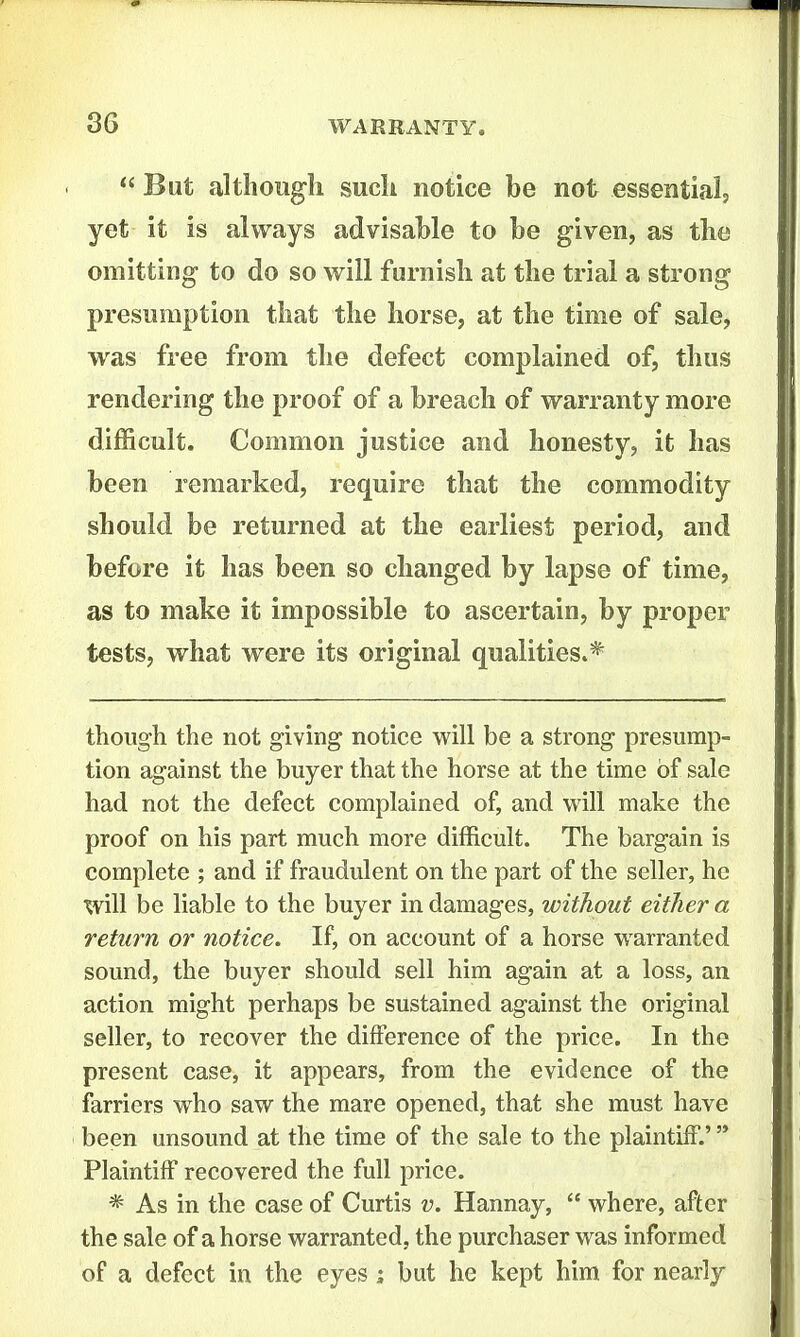  But although such notice be not essential, yet it is always advisable to be given, as the omitting to do so will furnish at the trial a strong presumption that the horse, at the time of sale, was free from the defect complained of, thus rendering the proof of a breach of warranty more difficult. Common justice and honesty, it has been remarked, require that the commodity should be returned at the earliest period, and before it has been so changed by lapse of time, as to make it impossible to ascertain, by proper tests, what were its original qualities.* though the not giving notice will be a strong presump- tion against the buyer that the horse at the time of sale had not the defect complained of, and will make the proof on his part much more difficult. The bargain is complete ; and if fraudulent on the part of the seller, he will be liable to the buyer in damages, without either a return or notice. If, on account of a horse warranted sound, the buyer should sell him again at a loss, an action might perhaps be sustained against the original seller, to recover the difference of the price. In the present case, it appears, from the evidence of the farriers who saw the mare opened, that she must have been unsound at the time of the sale to the plaintiff.' '* Plaintiff recovered the full price. * As in the case of Curtis v. Hannay,  where, after the sale of a horse warranted, the purchaser was informed of a defect in the eyes; but he kept him for nearly