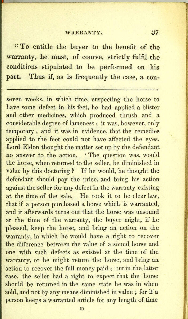  To entitle the buyer to the benefit of the warranty, he must, of course, strictly fulfil the conditions stipulated to be performed on his part. Thus if, as is frequently the case, a con- seven weeks, in which time, suspecting the horse to have some defect in his feet, he had appHed a blister and other medicines, which produced thrush and a considerable degree of lameness ; it was, however, only temporary ; and it was in evidence, that the remedies applied to the feet could not have affected the eyes. Lord El don thought the matter set up by the defendant no answer to the action. ' The question was, would the horse, when returned to the seller, be diminished in value by this doctoring ? If he would, he thought the defendanT: should pay the price, and bring his action against the seller for any defect in the warranty existing at the time of the sale. He took it to be clear law, that if a person purchased a horse which is warranted, and it afterwards turns out that the horse was unsound at the time of the warranty, the buyer might, if he pleased, keep the horse, and bring an action on the warranty, in which he would have a right to recover the difference between the value of a sound horse and one with such defects as existed at the time of the warranty, or he might return the horse, and bring an action to recover the full money paid ; but in the latter case, the seller had a right to expect that the horse should be returned in the same state he was in when sold, and not by any means diminished in value ; for if a person keeps a warranted article for any length of time D