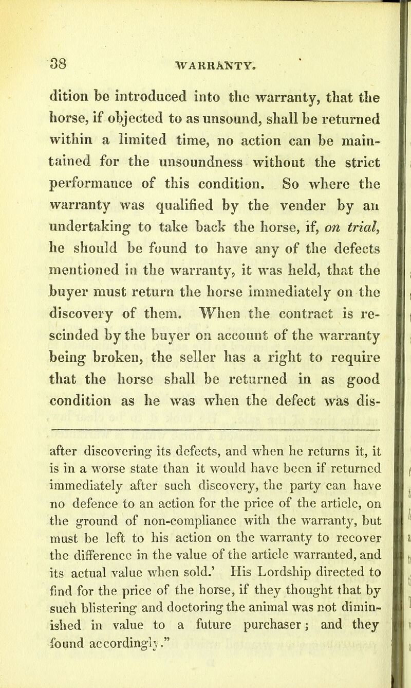 dition be introduced into the warranty, that the horse, if objected to as unsound, shall be returned within a limited time, no action can be main- tained for the unsoundness without the strict performance of this condition. So where the warranty was qualified by the vender by an undertaking to take back the horse, if, on trial, he should be found to have any of the defects mentioned in the warranty, it was held, that the buyer must return the horse immediately on the discovery of them. When the contract is re- scinded by the buyer on account of the warranty being broken, the seller has a right to require that the horse shall be returned in as good condition as he was when the defect wias dis- after discovering its defects, and when he returns it, it is in a worse state than it would have been if returned immediately after such discovery, the party can have no defence to an action for the price of the article, on the ground of non-compliance with the warranty, but must be left to his action on the warranty to recover the difference in the value of the article warranted, and its actual value when sold.' His Lordship directed to find for the price of the horse, if they thought that by such blistering and doctoring the animal was not dimin- ished in value to a future purchaser; and they found according]} .