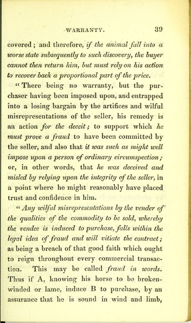 covered ; and therefore, if the animal fait into a vjorse state subsequently to such discovery, the buyer cannot tJien return him, but must rely on his action to recover back a proportional part of the price. ** There being* no warranty, but the pur- chaser having been imposed upon, and entrapped into a losing bargain by the artifices and wilful misrepresentations of the seller, his remedy is an action for the deceit; to support which he must prove a fraud to have been committed by the seller, and also that it ivas such as might well impose upon a person of ordinary circumspection; or, in other words, that he ivas deceived and misled by relying upon the integrity of the seller, in a point where he might reasonably have placed trust and confidence in him.  Any wilful misrepresentations by the vender of' the qualities of the commodity to be sold, whereby the vendee is induced to purchase, falls ivithin the legal idea of fraud and will vitiate the contract; as being a breach of that good faith which ought to reign throughout every commercial transac- tion. This may be called fraud in words. Thus if A, knowing his horse to be broken- winded or lame, induce B to purchase, by an assurance that he is sound in wind and limb,