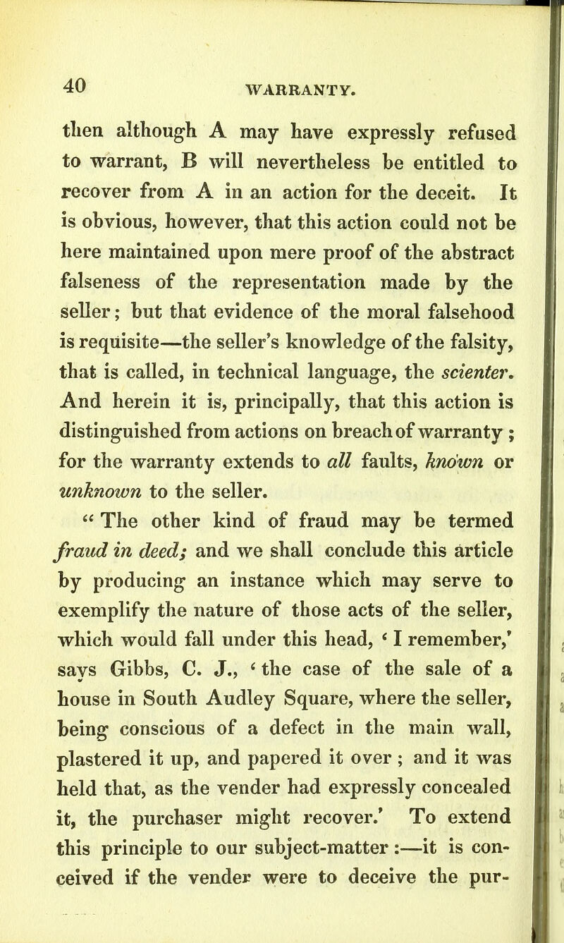 tlien although A may have expressly refused to warrant, B will nevertheless be entitled to recover from A in an action for the deceit. It is obvious, however, that this action could not be here maintained upon mere proof of the abstract falseness of the representation made by the seller; but that evidence of the moral falsehood is requisite—the seller's knowledge of the falsity, that is called, in technical language, the scienter. And herein it is, principally, that this action is distinguished from actions on breach of warranty ; for the warranty extends to all faults, Jtnown or unknown to the seller.  The other kind of fraud may be termed fraud in deed; and we shall conclude this Article by producing an instance which may serve to exemplify the nature of those acts of the seller, which would fall under this head, ' I remember,' says Gibbs, C. J., * the case of the sale of a house in South Audley Square, where the seller, being conscious of a defect in the main wall, plastered it up, and papered it over ; and it was held that, as the vender had expressly concealed it, the purchaser might recover.' To extend this principle to our subject-matter :—it is con- ceived if the vender were to deceive the pur-