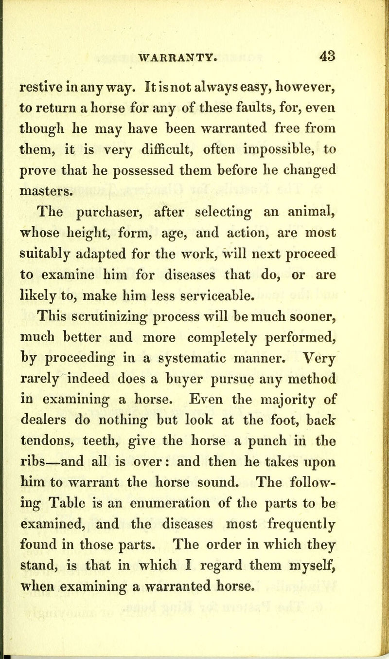 restive in any way. It is not always easy, however, to return a horse for any of these faults, for, even though he may have been warranted free from them, it is very difficult, often impossible, to prove that he possessed them before he changed masters. The purchaser, after selecting an animal, whose height, form, age, and action, are most suitably adapted for the work, will next proceed to examine him for diseases that do, or are likely to, make him less serviceable. This scrutinizing process will be much sooner, much better and more completely performed, by proceeding in a systematic manner. Very rarely indeed does a buyer pursue any method in examining a horse. Even the majority of dealers do nothing but look at the foot, back tendons, teeth, give the horse a punch in the ribs—and all is over: and then he takes upon him to warrant the horse sound. The follow- ing Table is an enumeration of the parts to be examined, and the diseases most frequently found in those parts. The order in which they stand, is that in which I regard them myself, when examining a warranted horse.