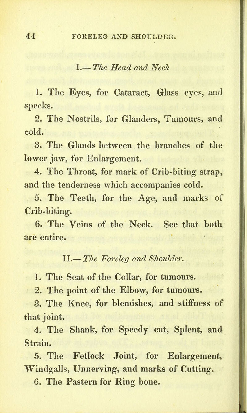 I.—- The Head and Neck 1. Tlie Eyes, for Cataract, Glass eyes, and specks. 2. The Nostrils, for Glanders, Tnniours, and cold. 3. The Glands between the branches of the lower jaw, for Enlargement. 4. The Throat, for mark of Crib-biting strap, and the tenderness which accompanies cold. 5. The Teeth, for the Age, and marks of Crib-biting. 6. The Veins of the Neck. See that both are entire. 11.—The Foreleg and Shoulder. 1. The Seat of the Collar, for tumours. 2. The point of the Elbow, for tumours. 3. The Knee, for blemishes, and stiffness of that joint. 4. The Shank, for Speedy cut, Splent, and Strain. 5. The Fetlock Joint, for Enlargement, Windgalls, Unnerving, and marks of Cutting, 6. The Pastern for Ring bone.
