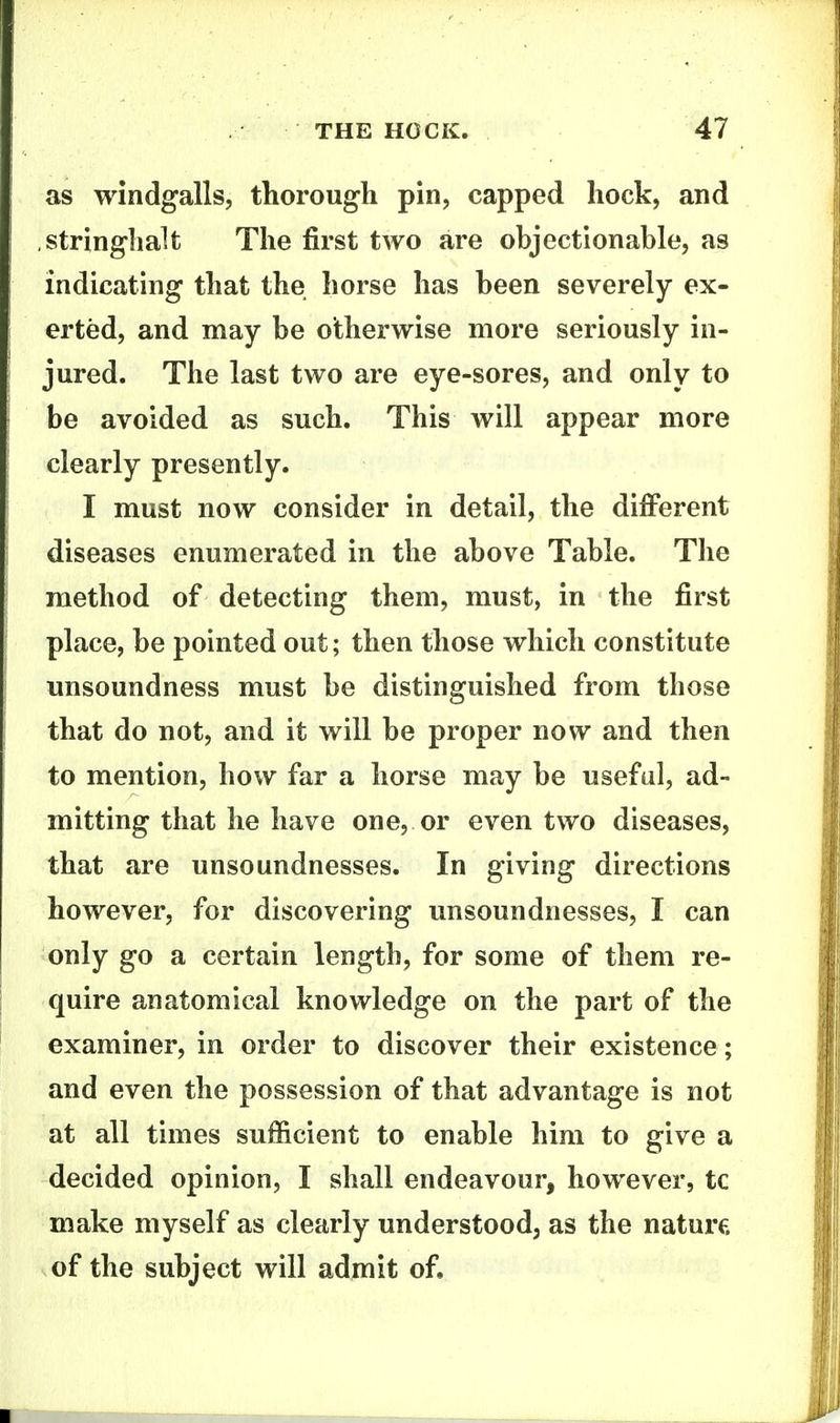 as windfalls, thorough pin, capped hock, and string-halt The first two are objectionable, as indicating that the horse has been severely ex- erted, and may be otherwise more seriously in- jured. The last two are eye-sores, and only to be avoided as such. This will appear more clearly presently. I must now consider in detail, the difi^erent diseases enumerated in the above Table. The method of detecting them, must, in the first place, be pointed out; then those which constitute unsoundness must be distinguished from those that do not, and it will be proper now and then to mention, how far a horse may be useful, ad- mitting that he have one, or even two diseases, that are unsoundnesses. In giving directions however, for discovering unsoundnesses, I can only go a certain length, for some of them re- quire anatomical knowledge on the part of the examiner, in order to discover their existence; and even the possession of that advantage is not at all times sufficient to enable him to give a decided opinion, I shall endeavour, however, tc make myself as clearly understood, as the nature of the subject will admit of.