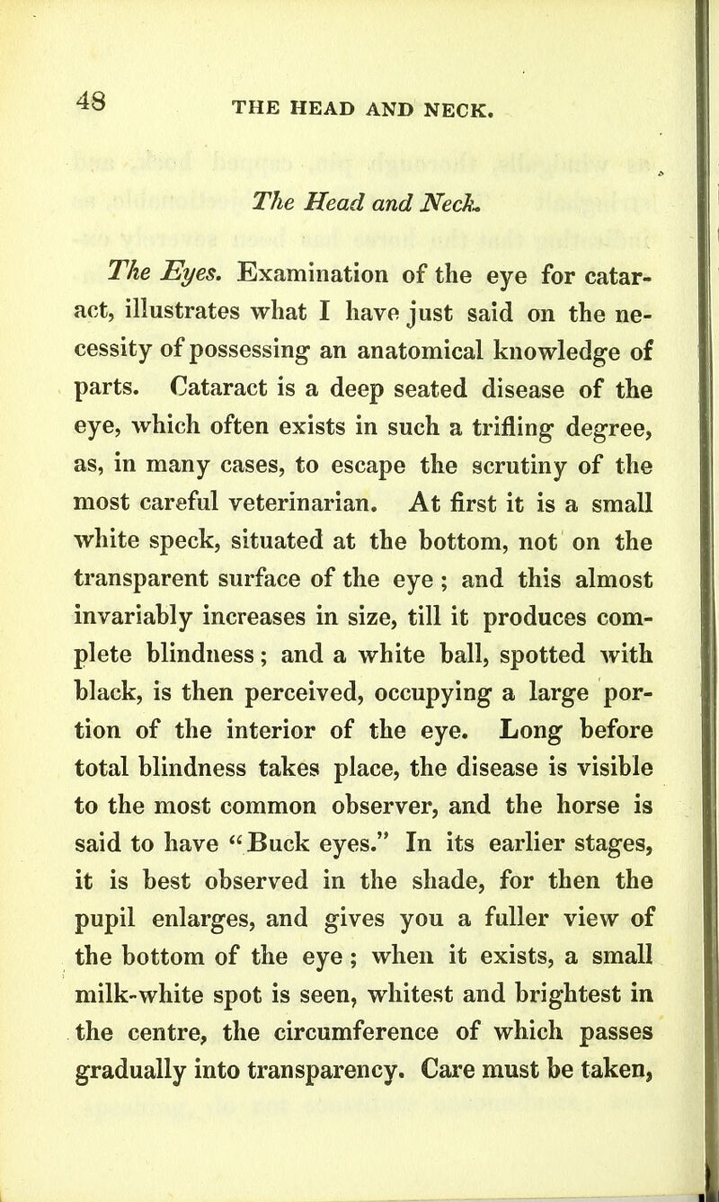 The Head and Nech^ The Eyes. Examination of the eye for catar- act, illustrates what I have just said on the ne- cessity of possessing an anatomical knowledge of parts. Cataract is a deep seated disease of the eye, which often exists in such a trifling degree, as, in many cases, to escape the scrutiny of the most careful veterinarian. At first it is a small white speck, situated at the bottom, not on the transparent surface of the eye; and this almost invariably increases in size, till it produces com- plete blindness; and a white ball, spotted with black, is then perceived, occupying a large por- tion of the interior of the eye. Long before total blindness takes place, the disease is visible to the most common observer, and the horse is said to have Buck eyes. In its earlier stages, it is best observed in the shade, for then the pupil enlarges, and gives you a fuller view of the bottom of the eye; when it exists, a small milk-white spot is seen, whitest and brightest in the centre, the circumference of which passes gradually into transparency. Care must be taken,