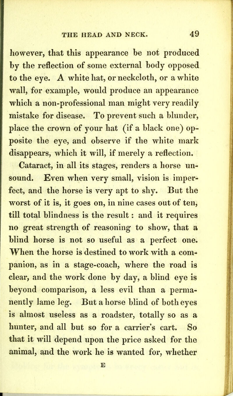 however, that this appearance be not produced by the reflection of some external body opposed to the eye. A white hat, or neckcloth, or a white wall, for example, would produce an appearance which a non-professional man might very readily mistake for disease. To prevent such a blunder, place the crown of your hat (if a black one) op- posite the eye, and observe if the white mark disappears, which it will, if merely a reflection. Cataract, in all its stages, renders a horse un- sound. Even when very small, vision is imper- fect, and the horse is very apt to shy. But the worst of it is, it goes on, in nine cases out of ten, till total blindness is the result: and it requires no great strength of reasoning to show, that a blind horse is not so useful as a perfect one. When the horse is destined to work with a com- panion, as in a stage-coach, where the road is clear, and the work done by day, a blind eye is beyond comparison, a less evil than a perma- nently lame leg. But ahorse blind of both eyes is almost useless as a roadster, totally so as a hunter, and all but so for a carrier's cart. So that it will depend upon the price asked for the animal, and the work he is wanted for, whether E