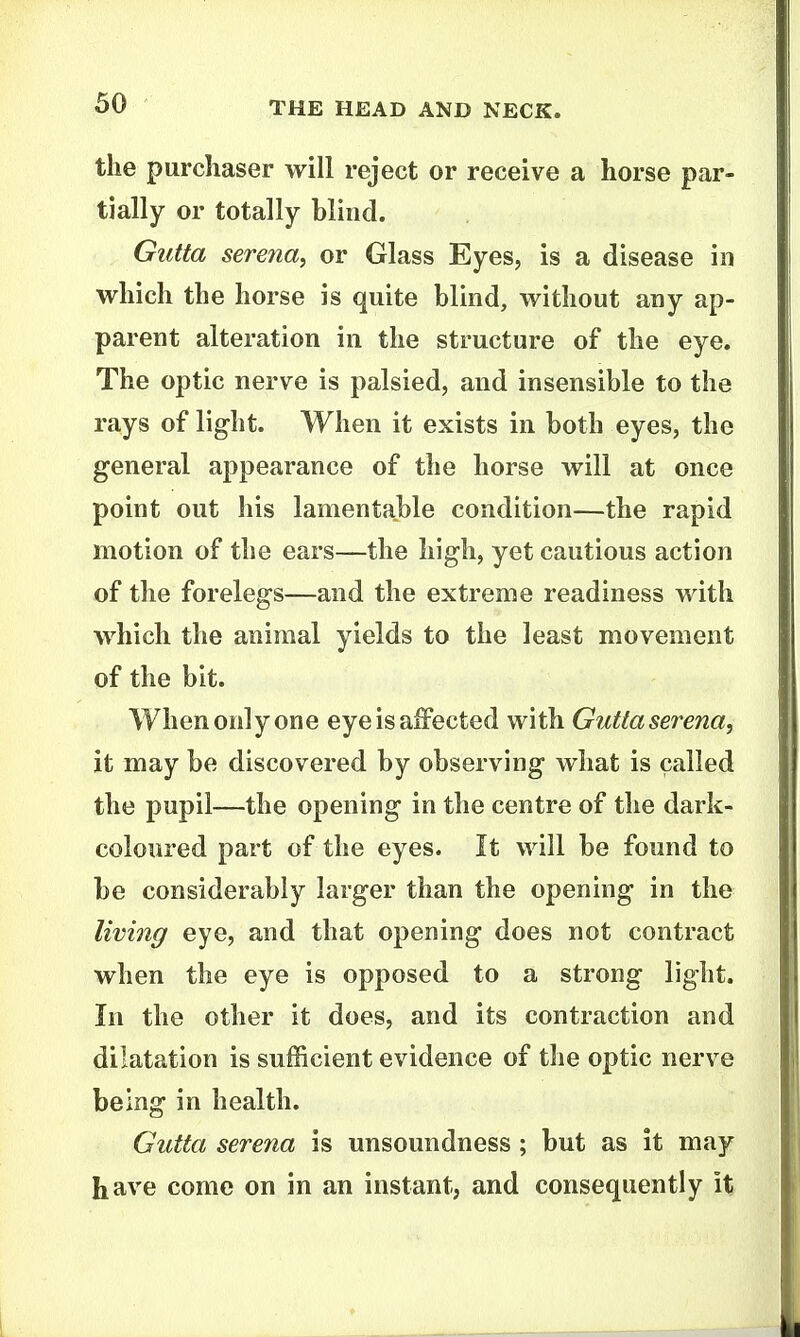 the purchaser will reject or receive a horse par- tially or totally blind. GiUta Serena, or Glass Eyes, is a disease in which the horse is quite blind, without any ap- parent alteration in the structure of the eye. The optic nerve is palsied, and insensible to the rays of light. When it exists in both eyes, the general appearance of the horse will at once point out liis lamentable condition—the rapid motion of the ears—the high, yet cautious action of the forelegs—and the extreme readiness with which the animal yields to the least movement of the bit. When only one eye is affected with Guttaserena, it may be discovered by observing what is called the pupil—the opening in the centre of the dark- coloured part of the eyes. It will be found to be considerably larger than the opening in the living eye, and that opening does not contract when the eye is opposed to a strong light. In the other it does, and its contraction and dilatation is sufficient evidence of the optic nerve being in health. Gutta Serena is unsoundness; but as it may have come on in an instant, and consequently it