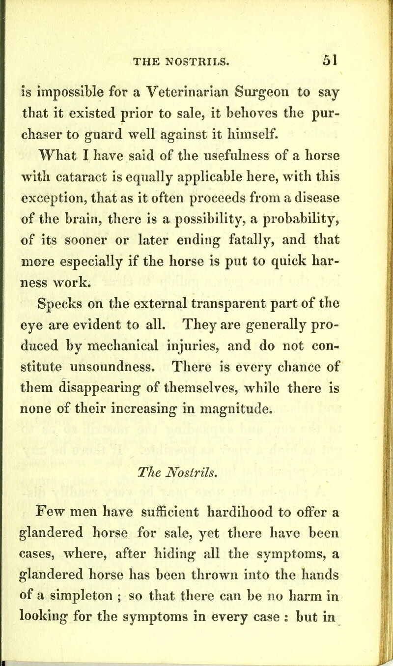 is impossible for a Veterinarian Surgeon to say that it existed prior to sale, it behoves the pur- chaser to guard well against it himself. What I have said of the usefulness of a horse with cataract is equally applicable here, with this exception, that as it often proceeds from a disease of the brain, there is a possibility, a probability, of its sooner or later ending fatally, and that more especially if the horse is put to quick har- ness work. Specks on the external transparent part of the eye are evident to all. They are generally pro- duced by mechanical injuries, and do not con- stitute unsoundness. There is every chance of them disappearing of themselves, while there is none of their increasing in magnitude. The Nostrils. Few men have sufficient hardihood to offer a glandered horse for sale, yet there have been cases, where, after hiding all the symptoms, a glandered horse has been thrown into the hands of a simpleton ; so that there can be no harm in looking for the symptoms in every case : but in