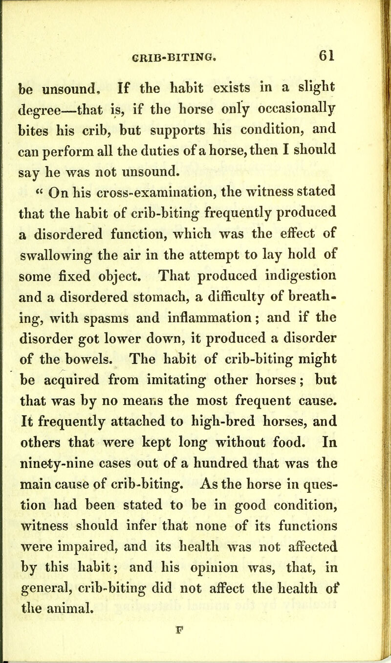 be unsound. If the habit exists in a slight degree—that is, if the horse only occasionally bites his crib, but supports his condition, and can perform all the duties of a horse, then I should say he was not unsound. On his cross-examination, the witness stated that the habit of crib-biting frequently produced a disordered function, which was the effect of swallowing the air in the attempt to lay hold of some fixed object. That produced indigestion and a disordered stomach, a difficulty of breath- ing, with spasms and inflammation; and if the disorder got lower down, it produced a disorder of the bowels. The habit of crib-biting might be acquired from imitating other horses; but that was by no means the most frequent cause. It frequently attached to high-bred horses, and others that were kept long without food. In ninety-nine cases out of a hundred that was the main cause of crib-biting. As the horse in ques- tion had been stated to be in good condition, witness should infer that none of its functions were impaired, and its health was not affected by this habit; and his opinion was, that, in general, crib-biting did not affect the health of the animal.