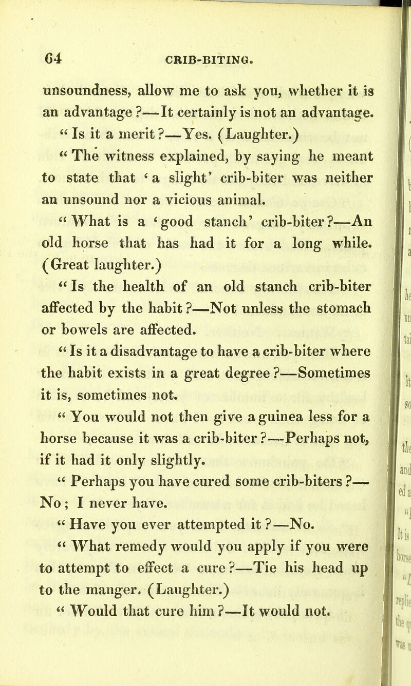 unsoundness, allow me to ask you, whether it is an advantage ?—It certainly is not an advantage. Is it a merit ?—Yes. (Laughter.) The witness explained, by saying he meant to state that * a slight' crib-biter was neither an unsound nor a vicious animal. What is a *good stanch' crib-biter?—An old horse that has had it for a long while. (Great laughter.) Is the health of an old stanch crib-biter affected by the habit ?—Not unless the stomach or bowels are affected. Is it a disadvantage to have a crib-biter where the habit exists in a great degree ?—Sometimes it is, sometimes not. You would not then give a guinea less for a horse because it was a crib-biter ?—Perhaps not, if it had it only slightly. Perhaps you have cured some crib-biters ?— No ; I never have. Have you ever attempted it ?—No. What remedy would you apply if you were to attempt to effect a cure ?—Tie his head up to the manger. (Laughter.) Would that cure him ?—It would not.