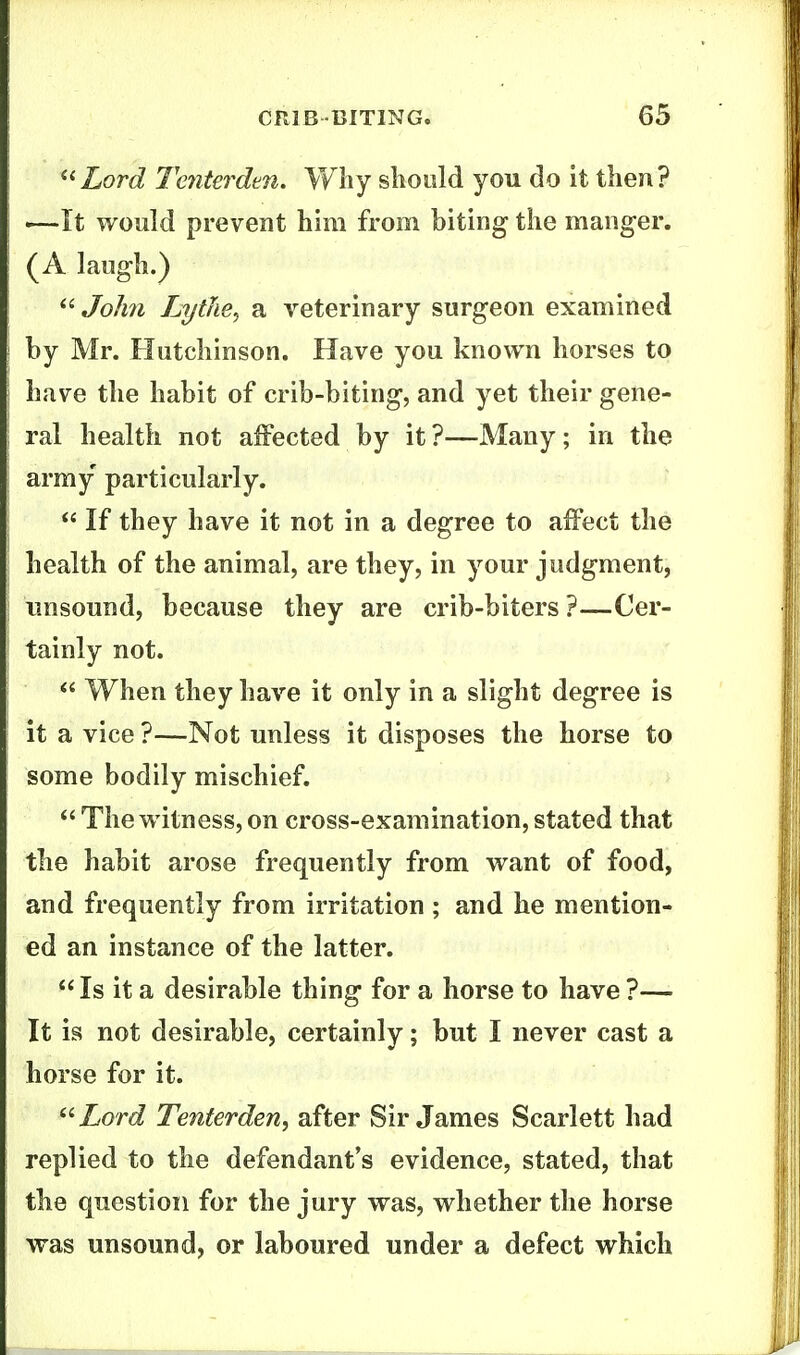 ^^Lord Tenterden. Why slioold you do it then? '—It would prevent him from biting the manger. (A laugh.) John LytJie^ a veterinary surgeon examined by Mr. Hutchinson. Have you known horses to have the habit of crib-biting, and yet their gene- ral health not affected by it ?—Many; in the army particularly.  If they have it not in a degree to affect the health of the animal, are they, in your judgment, unsound, because they are crib-biters ?—Cer- tainly not.  When they have it only in a slight degree is it a vice ?—Not unless it disposes the horse to some bodily mischief. *' The witness, on cross-examination, stated that the habit arose frequently from want of food, and frequently from irritation ; and he mention- ed an instance of the latter.  Is it a desirable thing for a horse to have ?— It is not desirable, certainly; but I never cast a horse for it. '■'Lord Tenterden^ after Sir James Scarlett had replied to the defendant's evidence, stated, that the question for the jury was, whether the horse was unsound, or laboured under a defect which