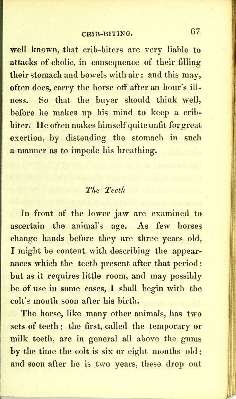 well known, that crib-biters are very liable to attacks of cliolic, in consequence of their filling their stomach and bowels with air: and this may, often does, carry the horse off after an hour's ill- ness. So that the buyer should think well, before he makes up his mind to keep a crib- biter. He often makes himself quite unfit for great exertion, by distending the stomach in such a manner as to impede his breathing. The Teeth In front of the lower jaw are examined to ascertain the animal's age. As few horses change hands before they are three years old, I might be content with describing the appear- ances which the teeth present after that period: but as it requires little room, and may possibly be of use in some cases, I shall begin with the colt's mouth soon after his birth. The horse, like many other animals, has two sets of teeth ; the first, called the temporary or milk teeth, are in general all above the gums by the time the colt is six or eight months old; and soon after he is two years, these drop out