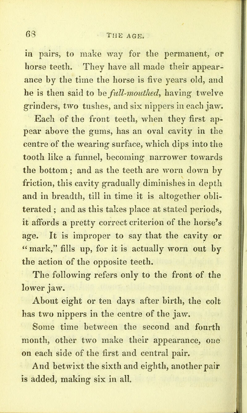 in pairs, to make way for the permanent, of horse teeth. They have all made their appear- ance by the time the horse is five years old, and he is then said to hQ full-mouthed, having twelve grinders, two tushes, and six nippers in each jaw. Each of the front teeth, when they first ap- pear above the gums, has an oval cavity in the centre of the wearing surface, which dips into the tooth like a funnel, becoming narrower towards the bottom; and as the teeth are worn down by friction, this cavity gradually diminishes in depth and in breadth, till in time it is altogether obli- terated ; and as this takes place at stated periods, it affords a pretty correct criterion of the horse's age. It is improper to say that the cavity or  mark, fills up, for it is actually worn out by the action of the opposite teeth. The following refers only to the front of the lower jaw. About eight or ten days after birth, the colt has two nippers in the centre of the jaw. Some time between the second and fourth month, other two make their appearance, one on each side of the first and central pair. And betwixt the sixth and eighth, another pair is added, making six in all.