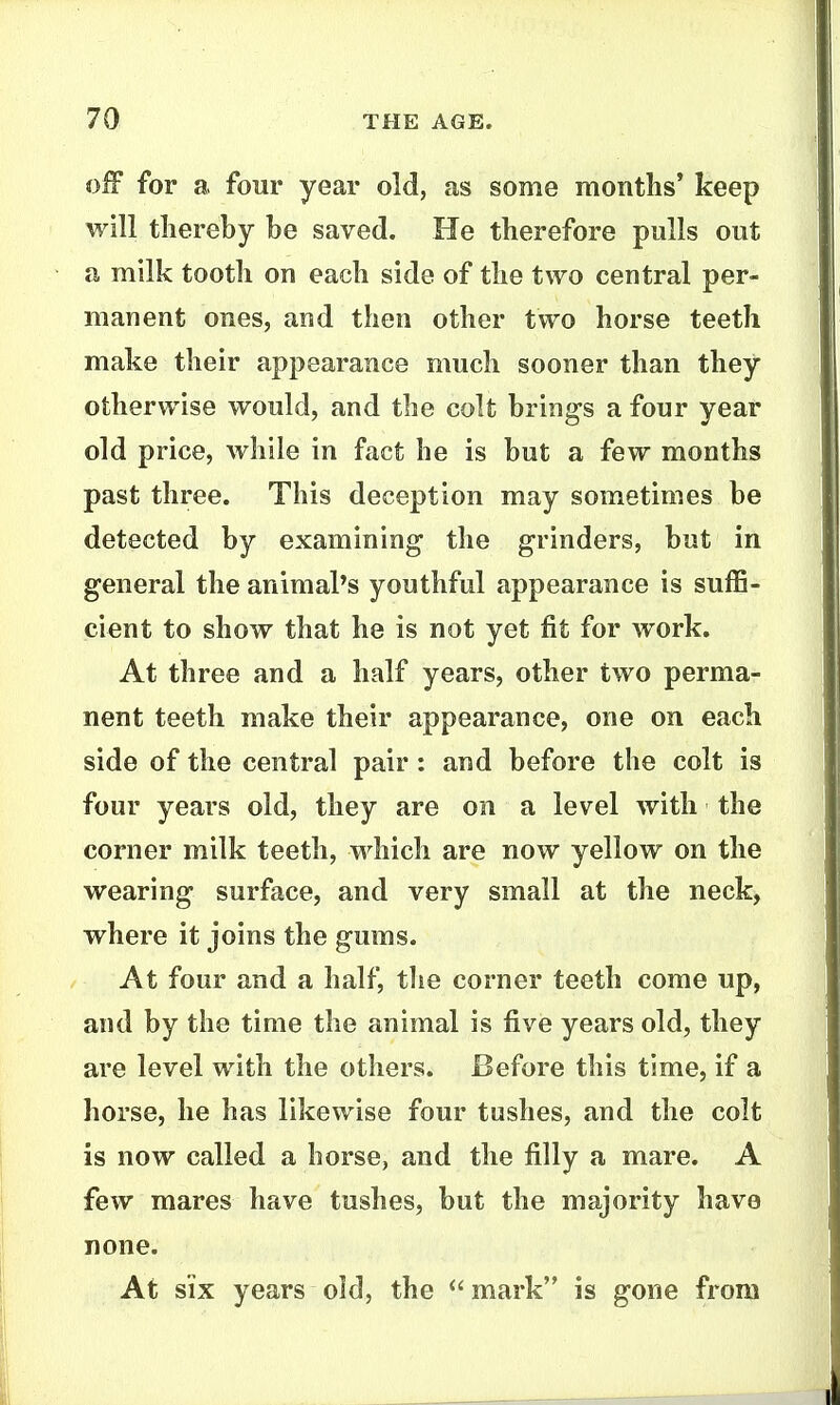 off for a four year old, as some months* keep will thereby be saved. He therefore pulls out a milk tooth on each side of the two central per- manent ones, and then other two horse teeth make their appearance much sooner than they otherwise would, and the colt brings a four year old price, while in fact he is but a few months past three. This deception may sometimes be detected by examining the grinders, but in general the animal's youthful appearance is suffi- cient to show that he is not yet fit for work. At three and a half years, other two perma- nent teeth make their appearance, one on each side of the central pair: and before the colt is four years old, they are on a level with the corner milk teeth, which are now yellow on the wearing surface, and very small at the neck, where it joins the gums. At four and a half, tlie corner teeth come up, and by the time the animal is five years old, they are level with the others. Before this time, if a horse, he has likewise four tushes, and the colt is now called a horse, and the filly a mare. A few mares have tushes, but the majority have none. At SIX years old, the  mark is gone from