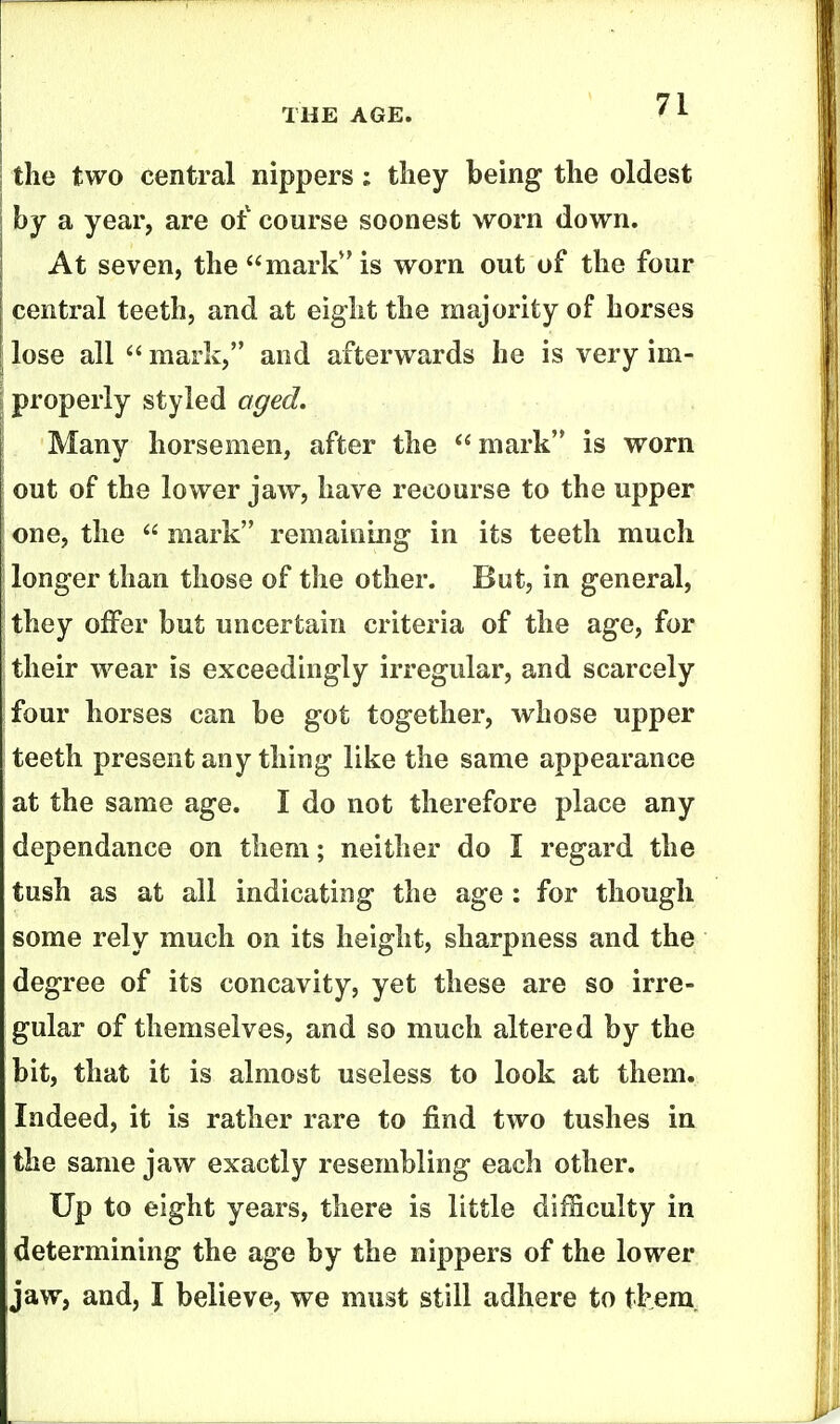 the two central nippers; they being the oldest hy a year, are of course soonest worn down. At seven, the mark** is worn out of the four central teeth, and at eight the majority of horses I lose all mark, and afterwards he is very im- j properly styled aged. Many horsemen, after the mark is worn out of the lower jaw, have recourse to the upper one, the mark remaining in its teeth much longer than those of the other. But, in general, they offer but uncertain criteria of the age, for their wear is exceedingly irregular, and scarcely four horses can be got together, whose upper teeth present any thing like the same appearance at the same age. I do not therefore place any dependance on them; neither do I regard the tush as at all indicating the age : for though some rely much on its height, sharpness and the degree of its concavity, yet these are so irre- gular of themselves, and so much altered by the bit, that it is almost useless to look at them. Indeed, it is rather rare to find two tushes in the same jaw exactly resembling each other. Up to eight years, there is little difficulty in determining the age by the nippers of the lower jaw, and, I believe, we must still adhere to them.