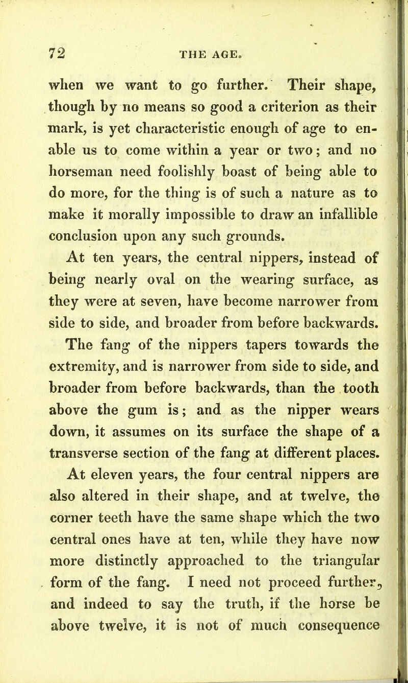 wlien we want to go further. Their shape, though by no means so good a criterion as their mark, is yet characteristic enough of age to en- able us to come within a year or two; and no horseman need foolishly boast of being able to do more, for the thing is of such a nature as to make it morally impossible to draw an infallible conclusion upon any such grounds. At ten years, the central nippers, instead of being nearly oval on the wearing surface, as they were at seven, have become narrower from side to side, and broader from before backwards. The fang of the nippers tapers towards the extremity, and is narrower from side to side, and broader from before backwards, than the tooth above the gum is; and as the nipper wears down, it assumes on its surface the shape of a transverse section of the fang at different places. At eleven years, the four central nippers are also altered in their shape, and at twelve, the corner teeth have the same shape which the two central ones have at ten, while they have now more distinctly approached to the triangular form of the fang. I need not proceed further^ and indeed to say the truth, if the horse be above twelve, it is not of much consequence
