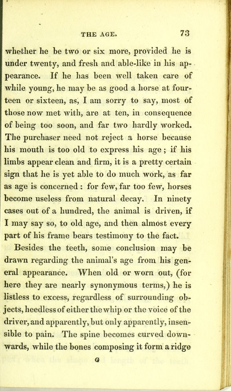 whether he be two or six more, provided he is under twenty, and fresh and able-like in his ap- pearance. If he has been well taken care of while young, he may be as good a horse at four- teen or sixteen, as, I am sorry to say, most of those now met Avith, are at ten, in consequence of being too soon, and far two hardly worked. The purchaser need not reject a horse because his mouth is too old to express his age; if his limbs appear clean and firm, it is a pretty certain sign that he is yet able to do much work, as far as age is concerned : for few, far too few, horses become useless from natural decay. In ninety cases out of a hundred, the animal is driven, if I may say so, to old age, and then almost every part of his frame bears testimony to the fact. Besides the teeth, some conclusion may be drawn regarding the animal's age from his gen- eral appearance. When old or worn out, (for here they are nearly synonymous terms,) he is listless to excess, regardless of surrounding ob- jects, heedless of either the whip or the voice of the driver, and apparently, but only apparently, insen- sible to pain. The spine becomes curved down^ wards, while the bones composing it form a ridge a