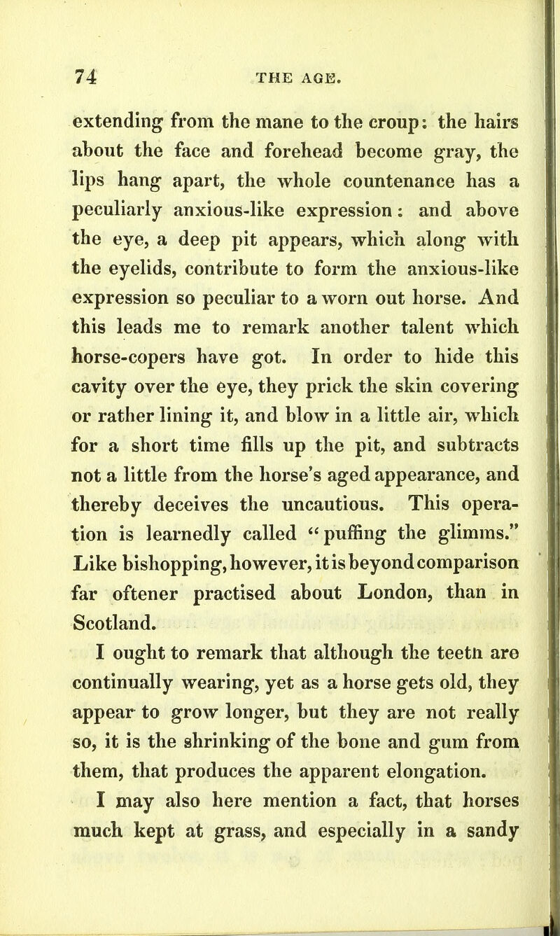extending from the mane to the croup: the hairs about the face and forehead become gray, the lips hang apart, the whole countenance has a peculiarly anxious-like expression: and above the eye, a deep pit appears, which along with the eyelids, contribute to form the anxious-like expression so peculiar to a worn out horse. And this leads me to remark another talent which horse-copers have got. In order to hide this cavity over the eye, they prick the skin covering or rather lining it, and blow in a little air, which for a short time fills up the pit, and subtracts not a little from the horse's aged appearance, and thereby deceives the uncautious. This opera- tion is learnedly called puffing the glimms. Like bishopping, however, it is beyond comparison far oftener practised about London, than in Scotland. I ought to remark that although the teetli are continually wearing, yet as a horse gets old, they appear to grow longer, but they are not really so, it is the shrinking of the bone and gum from them, that produces the apparent elongation. I may also here mention a fact, that horses much kept at grass, and especially in a sandy
