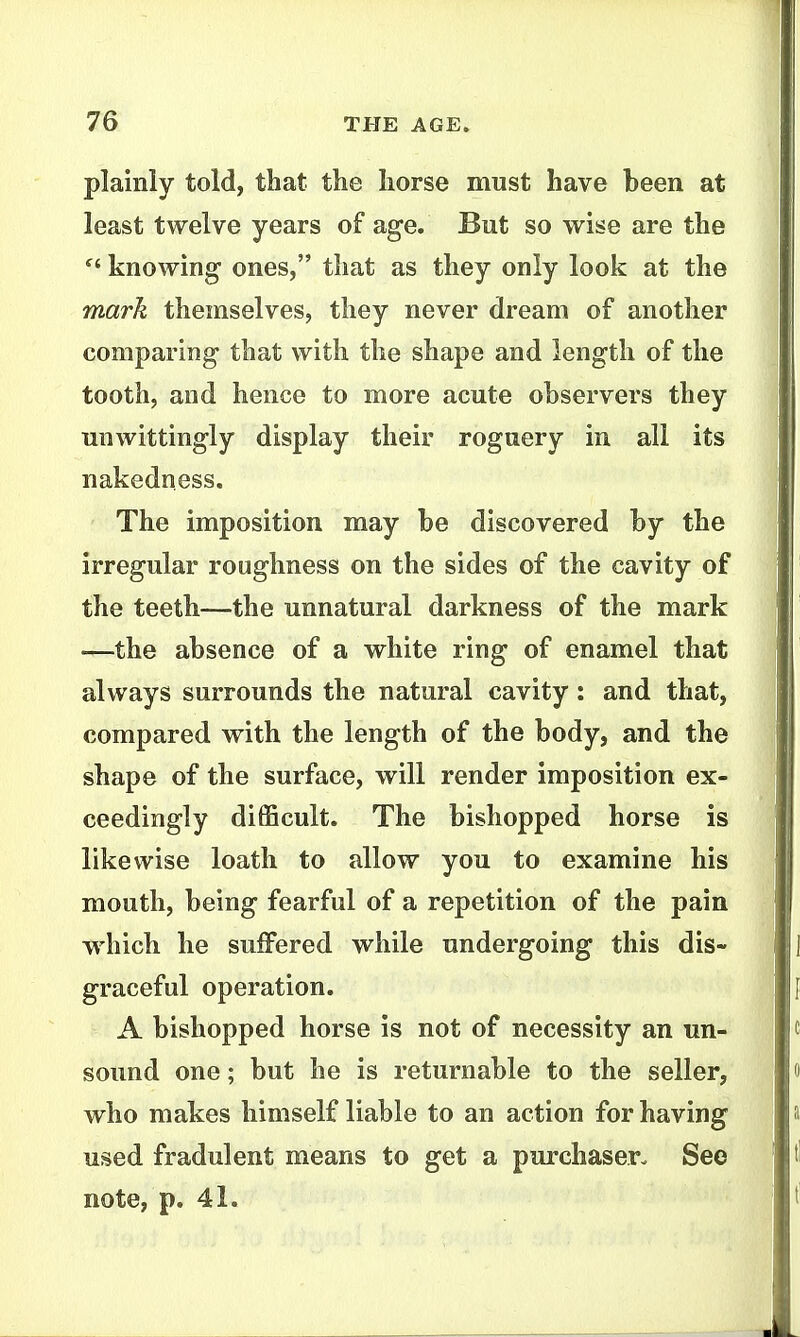 plainly told, that the liorse must have been at least twelve years of age. But so wise are the knowing- ones, that as they only look at the mark themselves, they never dream of another comparing that with the shape and length of the tooth, and hence to more acute observers they unwittingly display their roguery in all its nakedness. The imposition may be discovered by the irregular roughness on the sides of the cavity of the teeth—the unnatural darkness of the mark —the absence of a white ring of enamel that always surrounds the natural cavity: and that, compared with the length of the body, and the shape of the surface, will render imposition ex- ceedingly difiScult. The bishopped horse is likewise loath to allow you to examine his mouth, being fearful of a repetition of the pain which he suffered while undergoing this dis- graceful operation. A bishopped horse is not of necessity an un- sound one; but he is returnable to the seller, who makes himself liable to an action for having used fradulent means to get a purchaser. Seo note, p. 41.