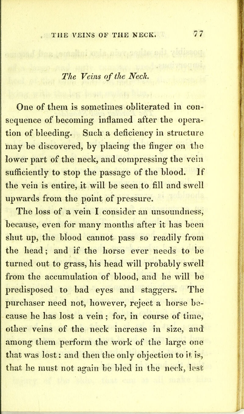 IVie Veins of the Neck. One of tliem is sometimes obliterated in con- sequence of becoming inflamed after the opera- tion of bleeding. Such a deficiency in structure may be discovered, by placing the finger on the lower part of the neck, and compressing the vein sufficiently to stop the passage of the blood. If the vein is entire, it will be seen to fill and swell upwards from the point of pressure. The loss of a vein I consider an unsoundness, because, even for many months after it has been shut up, the blood cannot pass so readily from the head; and if the horse ever needs to be turned out to grass, his head will probably sw^eli from the accumulation of blood, and he will be predisposed to bad eyes and staggers. The purchaser need not, however, reject a horse be- cause he has lost a vein ; for, in course of time, other veins of the neck increase in size, and among them perform the work of the large one that was lost: and then the only objection to it is, that he must not again be bled in the ne(-k, lest
