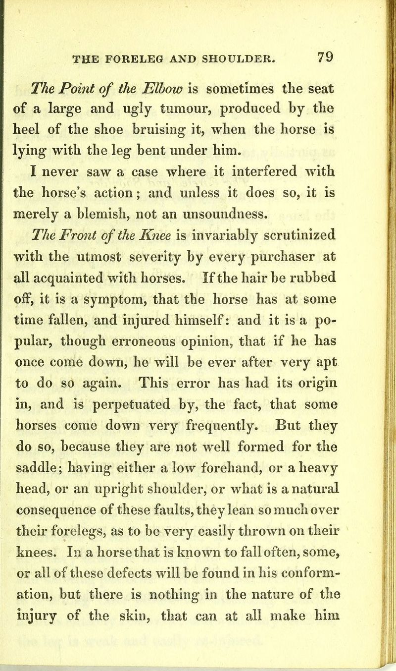 The Point of the Elbow is sometimes tlie seat of a large and ugly tumour, produced by tlie heel of the shoe bruising it, when the horse is lying with the leg bent under him. I never saw a case where it interfered with the horse's action; and unless it does so, it is merely a blemish, not an unsoundness. The Front of the Knee is invariably scrutinized with the utmost severity by every purchaser at all acquainted with horses. If the hair be rubbed off, it is a symptom, that the horse has at some time fallen, and injured himself: and it is a po- pular, though erroneous opinion, that if he has once come down, he will be ever after very apt to do so again. This error has had its origin in, and is perpetuated by, the fact, that some horses come down very frequently. But they do so, because they are not well formed for the saddle; having either a low forehand, or a heavy head, or an upright shoulder, or what is a natural consequence of these faults, they lean so much over their forelegs, as to be very easily thrown on their knees. In a horse that is known to fall often, some, or all of these defects will be found in his conform- ation, but there is nothing in the nature of the injury of the skin, that can at all make him