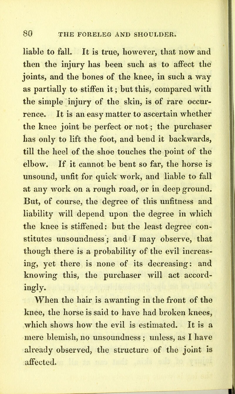 liable to fall. It is true, however, that now and then the injury has been such as to affect the joints, and the bones of the knee, in such a way as partially to stiffen it; but this, compared with the simple injury of the skin, is of rare occur- rence. It is an easy matter to ascertain whether the knee joint be perfect or not; the purchaser has only to lift the foot, and bend it backwards, till the heel of the shoe touches the point of the elbow. If it cannot be bent so far, the horse is unsound, unfit for quick work, and liable to fall at any work on a rough road, or in deep ground. But, of course, the degree of this unfitness and liability will depend upon the degree in which the knee is stiffened: but the least degree con- stitutes unsoundness; and I may observe, that though there is a probability of the evil increas- ing, yet there is none of its decreasing: and knowing this, the purchaser will act accord- ingly. When the hair is awanting in the front of the knee, the horse is said to have had broken knees, which shows how the evil is estimated. It is a mere blemish, no unsoundness; unless, as I have already observed, the structure of the joint is affected.