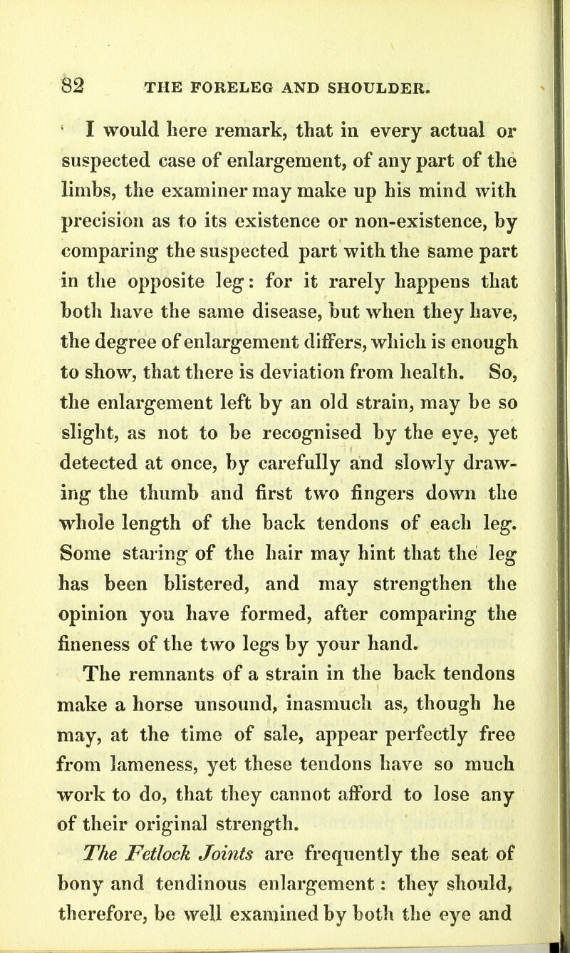 ' I would here remark, that in every actual or suspected case of enlargement, of any part of the limbs, the examiner may make up his mind with precision as to its existence or non-existence, by comparing the suspected part with the same part in the opposite leg: for it rarely happens that both have the same disease, but when they have, the degree of enlargement differs, which is enough to show, that there is deviation from health. So, the enlargement left by an old strain, may be so slight, as not to be recognised by the eye, yet detected at once, by carefully and slowly draw- ing the thumb and first two fingers down the whole length of the back tendons of each leg. Some staring of the hair may hint that the leg has been blistered, and may strengthen the opinion you have formed, after comparing the fineness of the two legs by your hand. The remnants of a strain in the back tendons make a horse unsound, inasmuch as, though he may, at the time of sale, appear perfectly free from lameness, yet these tendons have so much work to do, that they cannot afford to lose any of their original strength. The Fetlock Joints are frequently the seat of bony and tendinous enlargement: they should, therefore, be well examined by both the eye and