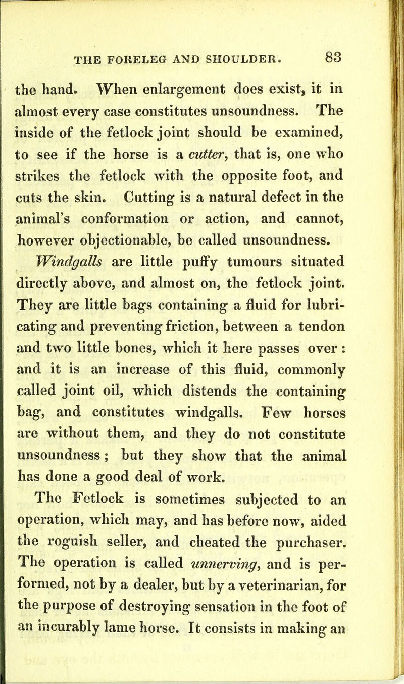 the hand. When enlargement does exist, it in ahiiost every case constitutes unsoundness. The inside of the fetlock joint should be examined, to see if the horse is a cutter, that is, one who strikes the fetlock with the opposite foot, and cuts the skin. Cutting is a natural defect in the animal's conformation or action, and cannot, however objectionable, be called unsoundness. Windgalls are little puffy tumours situated directly above, and almost on, the fetlock joint. They are little bags containing a fluid for lubri- cating and preventing friction, between a tendon and two little bones, which it here passes over: and it is an increase of this fluid, commonly called joint oil, which distends the containing bag, and constitutes windgalls. Few horses are without them, and they do not constitute unsoundness ; but they show that the animal has done a good deal of work. The Fetlock is sometimes subjected to an operation, which may, and has before now, aided the roguish seller, and cheated the purchaser. The operation is called unnerving, and is per- formed, not by a dealer, but by a veterinarian, for the purpose of destroying sensation in the foot of an incurably lame horse. It consists in making an