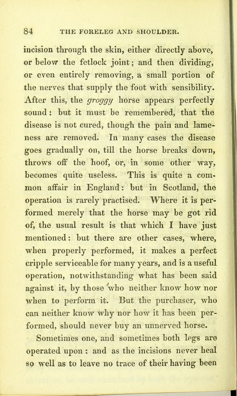 incision tliroiigli the skin, either directly above, or belov7 the fetlock joint; and then dividing, or even entirely removing, a small portion of the nerves that supply the foot with sensibility. After this, the groggy horse appears perfectly sound: but it must be remembered, that the disease is not cured, though the pain and lame- ness are removed. In many cases the disease goes gradually on, till the horse breaks down, throws off the hoof, or, in some other way, becomes quite useless. This is quite a com- mon affair in England: but in Scotland, the operation is rarely practised. Where it is per- formed merely that the horse may be got rid of, the nsual result is that which I have just mentioned: but there are other cases, where, when properly performed, it makes a perfect cripple serviceable for many years, and is a useful operation, notwithstanding what has been said against it, by those who neither know how nor when to perform it. But the purchaser, who can neither know why nor how it has been per- formed, should never buy an unnerved horse. Sometimes one, and sometimes both legs are operated upon : and as the incisions never heal so well as to leave no trace of their having been