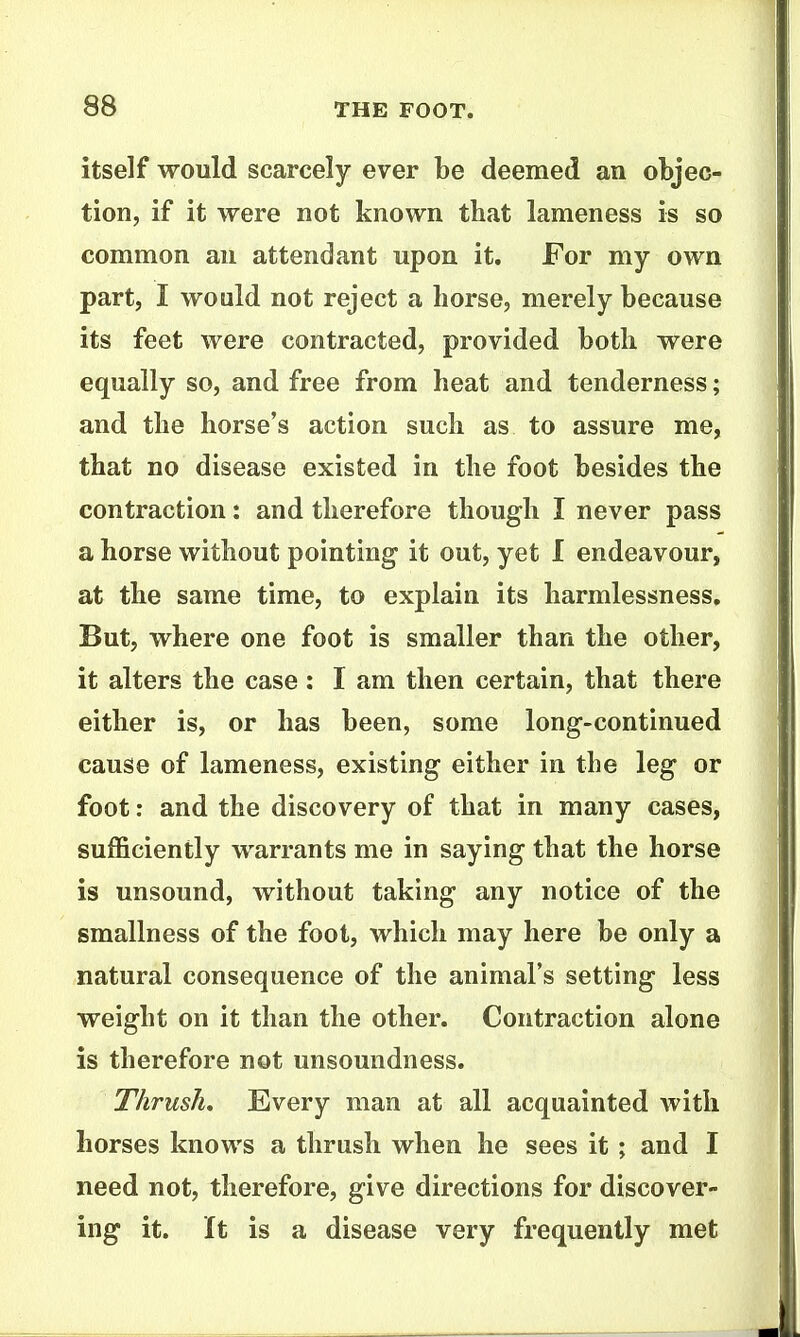 itself would scarcely ever be deemed an objec- tion, if it were not known that lameness is so common an attendant upon it. For my own part, I would not reject a horse, merely because its feet were contracted, provided both were equally so, and free from heat and tenderness; and the horse's action such as to assure me, that no disease existed in the foot besides the contraction: and therefore though I never pass a horse without pointing it out, yet I endeavour, at the same time, to explain its harmlessness. But, where one foot is smaller than the other, it alters the case : I am then certain, that there either is, or has been, some long-continued cause of lameness, existing either in the leg or foot: and the discovery of that in many cases, sufficiently warrants me in saying that the horse is unsound, without taking any notice of the smallness of the foot, which may here be only a natural consequence of the animal's setting less weight on it than the other. Contraction alone is therefore not unsoundness. Thrush, Every man at all acquainted with horses knows a thrash when he sees it; and I need not, therefore, give directions for discover- ing it. It is a disease very frequently met