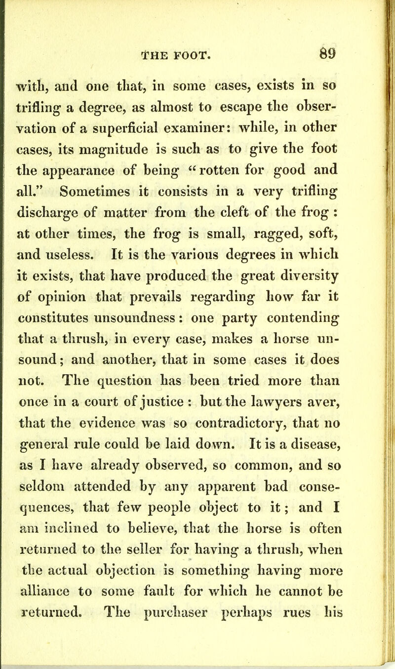 with, and one that, in some cases, exists in so trifling a degree, as almost to escape the obser- vation of a superficial examiner: while, in other cases, its magnitude is such as to give the foot the appearance of being rotten for good and all. Sometimes it consists in a very trifling discharge of matter from the cleft of the frog : at other times, the frog is small, ragged, soft, and useless. It is the various degrees in which it exists, that have produced the great diversity of opinion that prevails regarding how far it constitutes unsoundness: one party contending that a thrush, in every case, makes a horse un- sound ; and another, that in some cases it does not. The question has been tried more than once in a court of justice : but the lawyers aver, that the evidence was so contradictory, that no general rule could be laid down. It is a disease, as I have already observed, so common, and so seldom attended by any apparent bad conse- quences, that few people object to it; and I am inclined to believe, that the horse is often returned to the seller for having a thrush, when the actual objection is something having more alliance to some fault for which he cannot be returned. The purchaser perhaps rues his