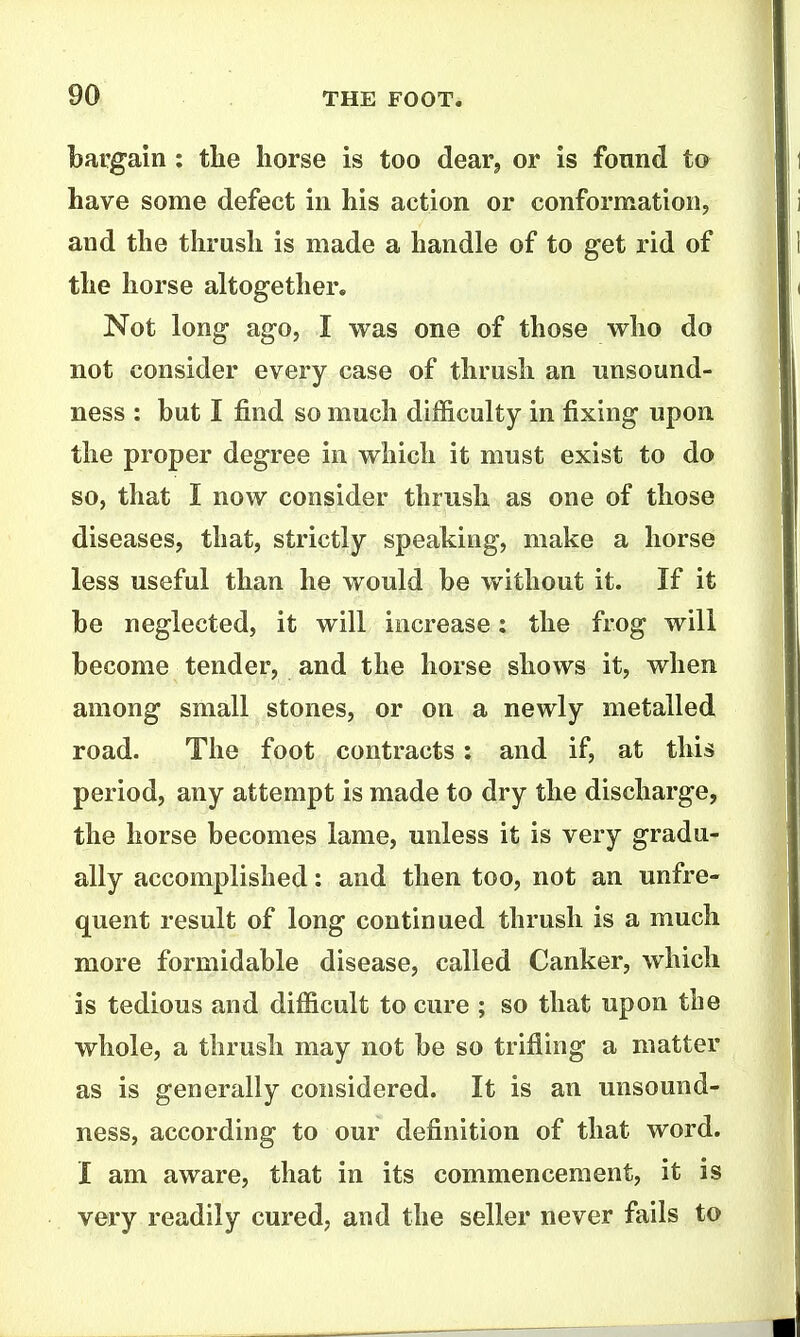 bargain ; the horse is too dearj or is found to have some defect in his action or conformation, and the thrush is made a handle of to get rid of the horse altogether. Not long ago, I was one of those who do not consider every case of thrush an unsound- ness : but I find so much difficulty in fixing upon the proper degree in which it must exist to do so, that I now consider thrush as one of those diseases, that, strictly speaking, make a horse less useful than he would be without it. If it be neglected, it will increase: the frog will become tender, and the horse shows it, when among small stones, or on a newly metalled road. The foot contracts: and if, at this period, any attempt is made to dry the discharge, the horse becomes lame, unless it is very gradu- ally accomplished: and then too, not an unfre- quent result of long continued thrush is a much more formidable disease, called Canker, which is tedious and difficult to cure ; so that upon the whole, a thrush may not be so trifling a matter as is generally considered. It is an unsound- ness, according to our definition of that word. I am aware, that in its commencement, it is very readily cured, and the seller never fails to