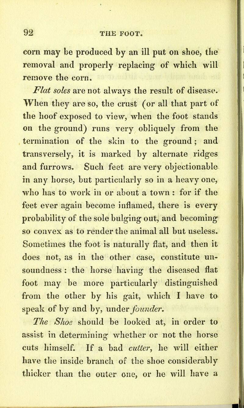 corn may be produced by an ill put on shoe, the removal and properly replacing of which will remove the corn. Flat soles are not always the result of disease. When they are so, the crust (or all that part of the hoof exposed to view, when the foot stands on the g-round) runs very obliquely from the termination of the skin to the ground; and transversely, it is marked by alternate ridges and furrows. Such feet are very objectionable in any horse, but particularly so in a heavy one, who has to work in or about a town : for if the feet ever again become inflamed, there is every probability of the sole bulging out, and becoming so convex as to render the animal all but useless. Sometimes the foot is naturally flat, and then it does not, as in the other case, constitute un- soundness : the horse having the diseased flat foot may be more particularly distinguished from the other by his gait, which I have to speak of by and by, under fotmder. The Shoe should be looked at, in order to assist in determining whether or not the horse cuts himself. If a bad cutter, he will either have the inside branch of the shoe considerably thicker than the outer one, or he will have a